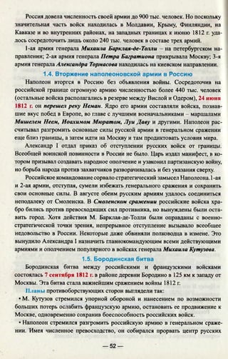 Россия довела численность своей армии до 900 тыс. человек. Но поскольку
значительная часть войск находилась в Молдавии, Крыму, Финляндии, на
Кавказе и во внутренних районах, на западных границах к июню 1812 г. уда­
лось сосредоточить лишь около 240 тыс. человек в составе трех армий.
1-ая армия генерала Михаила Барклая-де-Толли - на петербургском на­
правлении; 2-ая армия генерала Петра Багратиона прикрывала Москву; 3-я
армия генерала Александра Тормасова находилась на киевском направлении.
1.4. Вторжение наполеоновской армии в Россию
Наполеон вторгся в Россию без объявления войны. Сосредоточив на
российской границе огромную армию численностью более 440 тыс. человек
(остальные войска располагались в резерве между Вислой и Одером), 24 июня
1812 г. он перешел реку Неман. Ядро его армии составляли войска, познав­
шие вкус побед в Европе, во главе с лучшими военачальниками - маршалами
Мишелем Неем, Иоахимом Мюратом, Луи Даву и другими. Наполеон рас­
считывал разгромить основные силы русской армии в генеральном сражении
еще близ границы, а затем идти на Москву и там продиктовать условия мира.
Александр I отдал приказ об отступлении русских войск от границы.
Всеобщей воинской повинности в России не было. Царь издал манифест, в ко­
тором призывал создавать народное ополчение и узаконил партизанскую войну,
но борьба народа против захватчиков разворачивалась и без указания сверху.
Российское командование сорвало стратегический замысел Наполеона. 1-ая
и 2-ая армии, отступая, сумели избежать генерального сражения и сохранить
свои основные силы. В августе обеим русским армиям удалось соединиться
неподалеку от Смоленска. В Смоленском сражении российские войска хра­
бро бились против превосходящих сил противника, но вынуждены были оста­
вить город. Хотя действия М. Барклая-де-Толли были оправданы с военно­
стратегической точки зрения, непрерывное отступление вызывало всеобщее
недовольство в России. Некоторые даже обвиняли полководца в измене. Это
вынудило Александра I назначить главнокомандующим всеми действующими
армиями и ополчением популярного в войсках генерала Михаила Кутузова.
1.5. Бородинская битва
Бородинская битва между российскими и французскими войсками
состоялась 7 сентября 1812 г. в районе деревни Бородино в 125 км к западу от
Москвы. Эта битва стала важнейшим сражением войны 1812 г.
Планы противоборствующих сторон выглядели так:
• М. Кутузов стремился упорной обороной и нанесением по возможности
больших потерь ослабить французскую армию, остановить ее продвижение к
Москве, одновременно сохранив боеспособность российских войск.
• Наполеон стремился разгромить российскую армию в генеральном сраже­
нии. Имея численное превосходство, он собирался прорвать центр русских
— 52 —
 