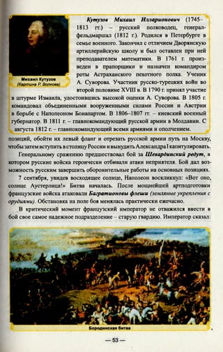 Н Кутузов Михаил Илларионович (1745-
1813 гг.) - русский полководец, генерал-
фельдмаршал (1812 г.). Родился в Петербурге в
семье военного. Закончил с отличием Дворянскую
артиллерийскую школу и был оставлен при ней
преподавателем математики. В 1761 г. произ­
веден в прапорщики и назначен командиром
роты Астраханского пехотного полка. Ученик
Михаил Кутузов , „
(Картина р Волкова) А- Суворова. Участник русско-турецких воин во
второй половине XVIII в. В 1790 г. принял участие
в штурме Измаила, удостоившись высокой оценки А. Суворова. В 1805 г.
командовал объединенными вооруженными силами России и Австрии
в борьбе с Наполеоном Бонапартом. В 1806-1807 гг. - киевский военный
губернатор. В 1811 г. - главнокомандующий русской армии в Молдавии. С
августа 1812 г. - главнокомандующий всеми армиями и ополчением.
позиций, обойти их левый фланг и отрезать русской армии путь на Москву,
чтобы затем вступить встолицу России ивынудитьАлександра I капитулировать.
Генеральному сражению предшествовал бой за Шевардинский редут, в
котором русские войска героически отбивали атаки неприятеля. Бой дал воз­
можность русским завершить оборонительные работы на основных позициях.
7 сентября, увидев восходящее солнце, Наполеон воскликнул: «Вот оно,
солнце Аустерлица!» Битва началась. После мощнейшей артподготовки
французские войска атаковали Багратионовы флеши (земляные укрепления с
орудиями). Обстановка на поле боя менялась практически ежечасно.
В критический момент французский император не отважился ввести в
бой свое самое надежное подразделение - старую гвардию. Император сказал:
 