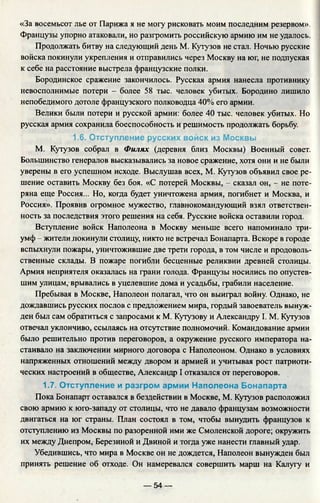 «За восемьсот лье от Парижа я не могу рисковать моим последним резервом».
Французы упорно атаковали, но разгромить российскую армию им не удалось.
Продолжать битву на следующий день М. Кутузов не стал. Ночью русские
войска покинули укрепления и отправились через Москву на юг, не подпуская
к себе на расстояние выстрела французские полки.
Бородинское сражение закончилось. Русская армия нанесла противнику
невосполнимые потери - более 58 тыс. человек убитых. Бородино лишило
непобедимого дотоле французского полководца 40% его армии.
Велики были потери и русской армии: более 40 тыс. человек убитых. Но
русская армия сохранила боеспособность и решимость продолжать борьбу.
1.6. Отступление русских войск из Москвы
М. Кутузов собрал в Филях (деревня близ Москвы) Военный совет.
Большинство генералов высказывались за новое сражение, хотя они и не были
уверены в его успешном исходе. Выслушав всех, М. Кутузов объявил свое ре­
шение оставить Москву без боя. «С потерей Москвы, - сказал он, - не поте­
ряна еще Россия... Но, когда будет уничтожена армия, погибнет и Москва, и
Россия». Проявив огромное мужество, главнокомандующий взял ответствен­
ность за последствия этого решения на себя. Русские войска оставили город.
Вступление войск Наполеона в Москву меньше всего напоминало три­
умф - жителил окинули столицу, никто не встречал Бонапарта. Вскоре в городе
вспыхнули пожары, уничтожившие две трети города, в том числе и продоволь­
ственные склады. В пожаре погибли бесценные реликвии древней столицы.
Армия неприятеля оказалась на грани голода. Французы носились по опустев­
шим улицам, врывались в уцелевшие дома и усадьбы, грабили население.
Пребывая в Москве, Наполеон полагал, что он выиграл войну. Однако, не
дождавшись русских послов с предложением мира, гордый завоеватель вынуж­
ден был сам обратиться с запросами к М. Кутузову и Александру I. М. Кутузов
отвечал уклончиво, ссылаясь на отсутствие полномочий. Командование армии
было решительно против переговоров, а окружение русского императора на­
стаивало на заключении мирного договора с Наполеоном. Однако в условиях
напряженных отношений между двором и армией и учитывая рост патриоти­
ческих настроений в обществе, Александр I отказался от переговоров.
1.7. Отступление и разгром армии Наполеона Бонапарта
Пока Бонапарт оставался в бездействии в Москве, М. Кутузов расположил
свою армию к юго-западу от столицы, что не давало французам возможности
двигаться на юг страны. План состоял в том, чтобы вынудить французов к
отступлению из Москвы по разоренной ими же Смоленской дороге; окружить
их между Днепром, Березиной и Двиной и тогда уже нанести главный удар.
Убедившись, что мира в Москве он не дождется, Наполеон вынужден был
принять решение об отходе. Он намеревался совершить марш на Калугу и
— 54 —
 