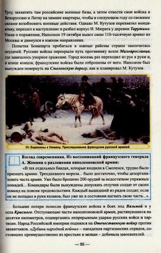 Тулу, захватить там российские военные базы, а затем отвести свои войска в
Белоруссию и Литву на зимние квартиры, чтобы в следующем году со свежими
силами возобновить военные действия. Однако М. Кутузов перехватил иници­
ативу, перешел в наступление и разбил корпус И. Мюрата у деревни Тарутино.
Узнав о поражении, Наполеон 19 октября вывел свою 110-тысячную армию из
Москвы и двинулся в южном направлении.
Попытка Бонапарта пробиться в южные районы страны закончилась
неудачей. Русские войска перекрыли путь противнику возле Малоярославца,
где завязалось упорное сражение. Город восемь раз переходил из рук в руки и,
в конце концов, французские войска были отброшены от него. Наполеон был
вынужден повернуть на Смоленскую дорогу, как и планировал М. Кутузов.
От Березины к Неману. Преследование французов русской армией
□
Взгляд современника. Из воспоминаний французского генерала
А. Жомини о разложении наполеоновской армии:
«В тех отдельных бандах, которые входили в Смоленск, трудно было
признать армию. Трехдневного мороза... было достаточно, чтобы дезоргани­
зовать часть армии. Уже было брошено 200 орудий за недостатком упряжных
лошадей... Командиры были вынуждены допускать отлучки солдат от своих
команд на поиски продовольствия. Каждый вышедший из рядов солдат, если
он не попадал в руки казаков, был уже не в состоянии нагнать свою часть...».
Большие потери понесли французские войска в боях под Вязьмой и у
села Красного. Отступающие части наполеоновской армии, растянувшиеся на
десятки километров, подвергались непрерывным ударам русских войск и пар­
тизан. Народ Российской империи поднялся на Отечественную войну против
захватчиков. «Дубина народной войны» - нападения партизанских отрядов, со­
стоявших преимущественно из крестьян и мещан - добивала завоевателей.
— 55 —
 