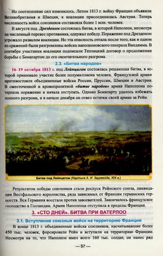 Но соотношение сил изменилось. Летом 1813 г. войну Франции объявили
Великобритания и Швеция, к коалиции присоединилась Австрия. Теперь
численность войск союзников составляла более 1 млн. человек.
В августе под Дрезденом состоялась битва, в которой Наполеон, несмотря
на численный перевес противника, одержал победу. Поражение под Дрезденом
угрожало развалом коалиции. Но эта опасность отпала после того, как в одном
из сражений были разгромлены войска наполеоновского генерала Вандамма. В
сентябре участники коалиции подписали Теплицкий договор о продолжении
борьбы с Бонапартом до его окончательного разгрома.
2.3. «Битва народов»
16-19 октября 1813 г. под Лейпцигом состоялась решающая битва, в ко­
торой принимало участие более полумиллиона человек. Французской армии
противостояли объединенные войска России, Пруссии, Швеции и Австрии.
В ожесточенной и кровопролитной «битве народов» армия Наполеона по­
терпела поражение и начала отступать. Однако Бонапарту удалось избежать
полного разгрома, и в начале декабря он отвел остатки своей армии за Рейн.
Битва под Лейпцигом (Картина А. И. Заурвейда, XIX в.)
Результатом победы союзников стали роспуск Рейнского союза, ликвида­
ция Вестфальского королевства, ряда зависимых от Франции германских гер­
цогств. Вся Германия восстала против завоевателей. Закончилось французское
господство в Голландии. Армия Наполеона отступила в пределы Франции.
3. «СТО ДНЕЙ». БИТВА ПРИ ВАТЕРЛОО
3.1. Вступление союзных войск на территорию Франции
В конце 1813 г. объединенные войска союзников, насчитывавшие более
450 тыс. человек, форсировали Рейн и вступили на территорию Франции.
Несмотря на то, что Наполеон имел всего 160 тыс. солдат, он нанес ряд
— 57 —
 