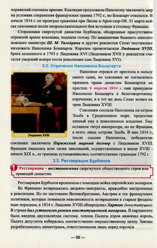 поражений союзным армиям. Коалиция предложила Наполеону заключить мир
на условиях сохранения французских границ 1792 г., но Бонапарт отказался. В
начале 1814 г. он проиграл сражения при Лионе и Арси-сюр-Об. 31 марта вой­
ска союзников после непродолжительного боя вступили в столицу Франции.
Сторонники свергнутой династии Бурбонов, ободренные присутствием
огромной армии коалиции, подняли голову. По инициативе бывшего наполео­
новского министра Ш. М. Талейрана и других роялистов Сенат постановил
низложить Наполеона Бонапарта. Королем провозгласили Людовика XVIII,
брата казненного в 1793 г. Людовика XVI (Людовиком XVII у роялистов счи­
тался умерший вскоре после революции сын Людовика XVI).
3.2. Отречение Наполеона Бонапарта
Наполеон отрекся от престола в пользу
своего сына, но союзники не согласились
признать права династии Бонапартов на
престол. 6 апреля 1814 г. они принудили
Наполеона Бонапарта к безоговорочному
отречению, и в тот же день Сенат возвел на
трон Людовика XVIII.
Союзники сослали Наполеона на остров
Эльба в Средиземном море, предостав­
ленный ему в пожизненное владение. Ему
оставили титул императора, но не Франции,
а всего лишь острова Эльба. В мае 1814 г.,
после ссылки Наполеона, победители-
союзники заключили Парижский мирный договор с Людовиком XVIII.
Франция лишалась всех своих завоеваний, осуществленных в конце XVIII -
начале XIX в., ее границы устанавливались соответственно границам 1792 г.
3.3. Реставрация Бурбонов
W9 Реставрация - восстановление свергнутого общественного строя или
Ц правящей династии. г
Реставрация Бурбонов произошла с помощью войск европейских монархов.
Во Францию возвращались дворяне-эмигранты, враждебно настроенные
к революции. Но по настоянию Великобритании, Австрии и тех французских
политиков, которые понимали невозможность возвращения к старым феодаль­
ным порядкам, в 1814 г. Людовик XVIII обнародовал Хартию (конституцию).
В стране былустановлен режим конституционной монархии. В парламенте
была введена двухпалатная система: членов Палаты пэров назначал король,
Палата депутатов избиралась соответственно имущественному цензу. Законы
разрабатывались министрами, ответственными лишь перед королем.
— 58 —
 