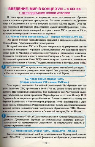 ВВЕДЕНИЕ. МИР В КОНЦЕ XVIII - в XIX вв.
1. ПЕРИОДИЗАЦИЯ НОВОЙ ИСТОРИИ
В Новое время человечество впервые осознало, что отныне оно обречено
жить в одном историческом пространстве. Эта эпоха отличалась от Древнего
чира и Средневековья и потому получила название «Новое время». Этот тер-
v g ih появился в европейской общественной мысли эпохи Возрождения. Новое
время охватывает эпоху всемирной истории с конца XV в. до начала XX в.,
шторую можно разделить на несколько периодов.
1.1. Раннее новое время (конец XV - первая половина XVII вв.)
Это время Великих географических открытий и завоевания европейцами
Нового Света, Реформации и Контрреформации.
В первой половине XVI в. в Европе завершилось формирование центра­
лизованных государств - Франции, Англии, Испании. Это был период религи­
озных войн во Франции, становления республики в Нидерландах, правления
Елизаветы I и прихода к власти династии Стюартов в Англии, создания Речи
ГТссполитой, правления Ивана IV Грозного, «смутных времен» и становления
хннаетии Романовых в России, Тридцатилетней войны и Вестфальского мира.
Х 17- начало XVII вв. продолжили эпохурасцвета европейской культуры.
’ Ск човным течением культуры в этот период был гуманизм, зародившийся
i Италии и со временем распространившийся по всей Европе.
V _____________________________________________________________ >
1.2. Новое время. Первая часть
(вторая половина XVII - конец XVIII вв.)
Этот период начинается Английской революцией. Во Франции при ко-
зпэе Людовике XIV, правившем в 1643-1715 гг., достиг своего апогея абсо-
аотюм Просвещенный абсолютизм был характерен для Австрийской импе­
рия Габсбургов во время правления Марии-Терезии и ее сына Иосифа II. В
Гегчз.нни была закреплена раздробленность. Россия стремилась к захвату по-
хгежья Балтийского и Черного морей, реформы Петра I и Екатерины II укре-
ж :и основы феодализма в Российской империи. Борьба североамериканских
■чтений против Великобритании завершилась образованием США. Важные
«м нения в этот период произошли в Османской империи, Китае, Индии.
'J I Вторую половинуXVII—XVIIIвв. часто называют «ЭпохойПросвещения».
1-:ъпели Просвещения боролись за установление «царства разума»,
I целованного на «естественном равенстве», за политическую свободу и
распространение знаний.
1.3. Новое время. Вторая часть (конец XVIII - XIX вв.)
Заключительный период Новой истории начинается Французской револю-
знег I'89-1799 гг., уничтожившей феодализм во Франции и установившей
 
