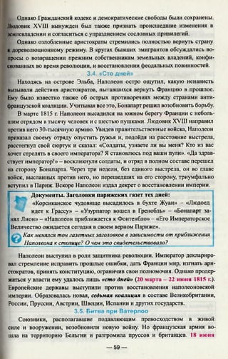 Однако Гражданский кодекс и демократические свободы были сохранены.
Пюдовик XVIII вынужден был также признать происшедшие изменения в
юмлевладении и согласиться с упразднением сословных привилегий.
Однако озлобленные аристократы стремились полностью вернуть страну
к дореволюционному режиму. В кругах бывших эмигрантов обсуждались во­
просы о возвращении прежним собственникам земельных владений, конфи­
скованных во время революции, и восстановлении феодальных повинностей.
3.4. «Сто дней»
Находясь на острове Эльба, Наполеон остро ощутил, какую ненависть
вызывали действия аристократов, пытавшихся вернуть Францию в прошлое.
Гму было известно также об острых противоречиях между странами анти­
французской коалиции. Учитывая все это, Бонапарт решил возобновить борьбу.
В марте 1815 г. Наполеон высадился на южном берегу Франции с неболь­
шим отрядом в тысячу человек и с шестью пушками. Людовик XVIII направил
против него 30-тысячную армию. Увидев правительственные войска, Наполеон
приказал своему отряду опустить ружья и, подойдя на расстояние выстрела,
расстегнул свой сюртук и сказал: «Солдаты, узнаете ли вы меня? Кто из вас
хочет стрелять в своего императора? Я становлюсь под ваши пули». «Да здрав­
ствует император!» - воскликнули солдаты, и отряд в полном составе перешел
на сторону Бонапарта. Через три недели, без единого выстрела, он во главе
войск, высланных против него, но перешедших на его сторону, триумфально
вступил в Париж. Вскоре Наполеон издал декрет о восстановлении империи.
Документы. Заголовки парижских газет тех дней:
«Корсиканское чудовище высадилось в бухте Жуан» - «Людоед
идет к Грассу» - «Узурпатор вошел в Гренобль» - «Бонапарт за-
1нял Лион» - «Наполеон приближается к Фонтенбло» - «Его Императорское
Величество ожидается сегодня в своем верном Париже».
Как менялся тон газетных заголовков в зависимости от приближения
Наполеона к столице? О чем это свидетельствовало? •
Наполеон выступил в роли защитника революции. Император деклариро­
вал стремление исправить прошлые ошибки, дать Франции мир, изгнать ари­
стократов, принять конституцию, ограничив свои полномочия. Однако продер­
жаться у власти ему удалось лишь «сто дней» (20 марта - 22 июня 1815 г.).
Европейские державы выступили против восстановления наполеоновской
империи. Образовалась новая, седьмая коалиция в составе Великобритании,
России, Пруссии, Австрии, Швеции, Испании и других государств.
3.5. Битва при Ватерлоо
Союзники, располагавшие подавляющим превосходством в живой
силе и вооружении, возобновили новую войну. Но французская армия во­
шла на территорию Бельгии и разгромила пруссов и британцев. 18 июня
— 59 —
 