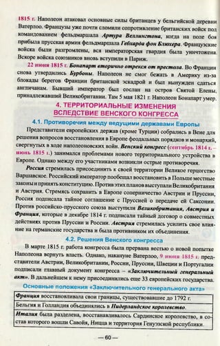1815 г. Наполеон атаковал основные силы британцев у бельгийской деревни
Ватерлоо. Французы уже почти сломили сопротивление британских войск под
командованием фельдмаршала Артура Веллингтона, когда на поле боя
прибыла прусская армия фельдмаршала Гебхарда фон Блюхера. Французские
войска были разгромлены, вся императорская гвардия была уничтожена.
Вскоре войска союзников вновь вступили в Париж.
22 июня 1815 г. Бонапарт вторично отрекся от престола. Во Франции
снова утвердились Бурбоны. Наполеон не смог бежать в Америку из-за
блокады берегов Франции британской эскадрой и был вынужден сдаться
англичанам. Бывший император был сослан на остров Святой Елены,
принадлежавший Великобритании. Там 5 мая 1821 г. Наполеон Бонапарт умер.
4. ТЕРРИТОРИАЛЬНЫЕ ИЗМЕНЕНИЯ
ВСЛЕДСТВИЕ ВЕНСКОГО КОНГРЕССА
4.1. Противоречия между ведущими державами Европы
Представители европейских держав (кроме Турции) собрались в Вене для
решения вопросов восстановления в Европе феодальных порядков и монархий,
свергнутых в ходе наполеоновских войн. Венский конгресс (сентябрь 1814 г.
июнь 1815 г.) занимался проблемами нового территориального устройства в
Европе. Однако между его участниками возникли острые противоречия.
Россия стремилась присоединить к своей территории Великое герцогство
Варшавское. Российский император пообещал восстановить в Польше местные
законы ипринять конституцию. Против этих планов выступали Великобритания
и Австрия. Стремясь сохранить в Европе соперничество Австрии и Пруссии,
Россия подписала тайное соглашение с Пруссией о передаче ей Саксонии.
Против российско-прусского союза выступили Великобритания, Австрия и
Франция, которые в декабре 1814 г. подписали тайный договор о совместных
действиях против Пруссии и России. Австрия стремилась усилить свое влия­
ние на германские государства и была противником их объединения.
4.2. Решения Венского конгресса
В марте 1815 г. работа конгресса была прервана вестью о новой попытке
Наполеона вернуть власть. Однако, накануне Ватерлоо, 9 июня 1815 i: пред­
ставители Австрии, Великобритании, России, Пруссии, Швеции и Португалии
подписали главный документ конгресса - «Заключительный генеральный
акт». В дальнейшем к нему присоединились еще 33 европейских государства.
Основные положения «Заключительного генерального акта»
Франция восстановливала свои границы, существовавшие до 1792 г.
Бельгия и Голландия объединялись в Нидерландское королевство.
Италия была разделена, восстанавливалось Сардинское королевство, в со-
став которого вошли Савойя, Ницца и территория Генуэзской республики.
— 60 —
 