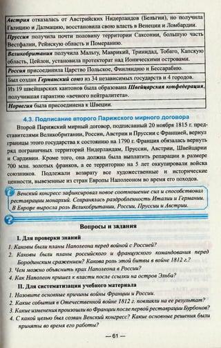 Австрия отказалась от Австрийских Нидерландов (Бельгии), но получила
I'алицию и Далмацию, восстановила свою власть в Венеции и Ломбардии.
Пруссия получила почти половину территории Саксонии, большую часть
Вестфалии, Рейнскую область и Померанию.________
В еликобрит ания получила Мальту, Маврикий, Тринидад, Тобаго, Капскую
область, Цейлон, установила протекторат над Ионическими островами.
Россия присоединила Царство Польское, Финляндию и Бессарабию._______
Был создан Германский союз из 34 независимых государств и 4 городов.
Из 19 швейцарских кантонов была образована Швейцарская конфедерация,
получившая гарантию «вечного нейтралитета».________
Норвегия была присоединена к Швеции.________________________________ _
4.3. Подписание второго Парижского мирного договора
Второй Парижский мирный договор, подписанный 20 ноября 1815 г. пред­
ставителями Великобритании, России, Австрии и Пруссии с Францией, вернул
1раницы этого государства к состоянию на 1790 г. Франция обязалась вернуть
ряд пограничных территорий Нидерландам, Пруссии, Австрии, Швейцарии
и Сардинии. Кроме того, она должна была выплатить репарации в размере
700 млн. золотых франков, а ее территорию на 5 лет оккупировали войска
союзников. Подлежали возврату все художественные и исторические
ценности, вывезенные из стран Европы Наполеоном во время его походов.
{Ш~Венский конгресс зафиксировал новое соотношение сил и способствовал
j реставрации монархий. Сохранялась раздробленность Италии и Германии.
i В Европе вырослароль Великобритании, России, Пруссии и Австрии._____ /
Вопросы и задания
I. Для проверки знаний
1. Каковы были планы Наполеона перед войной с Россией?
2. Каковы были планы российского и французского командования перед
Бородинским сражением? Какова роль этой битвы в войне 1812 г.?
3. Чем можно объяснить крах Наполеона в России?
4. Как Наполеон пришел к власти после ссылки на остров Эльба?
II. Для систематизации учебного материала
1. Назовите основные причины войны Франции и России.
2. Какие события в Отечественной войне 1812 г. повлияли на еерезультат?
3. Какие изменения произошли во Франции после п ер во й реставрации Бурбонов?
4. С какой целью был созван Венский конгресс? Какие о с н о вн ы е решения были
приняты во время его работы?
— 61 —
 
