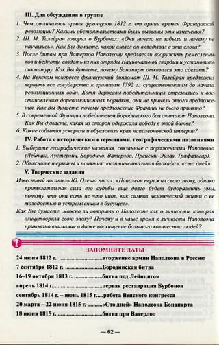 III. Для обсуждения в группе
1. Чем отличалась армия французов 1812 г. от армии времен Французской
революции? Какими обстоятельствами были вызваны эти изменения?
2. Ш. М. Талейран говорил о Бурбонах: «Они ничего не забыли и ничему не
научились». Как Вы думаете, какой смысл он вкладывал в эти слова?
3. После битвы при Ватерлоо Наполеону предлагали вооружить ремесленни
ков и бедноту, создать из них отряды Национальной гвардии иустановить
диктатуру. Как Вы думаете, почему Бонапарт отказался это сделать?
4. На Венском конгрессе французский дипломат Ш. М. Талейран предложи'!
вернуть все государства к границам 1792 г., существовавшим до начала
революционных войн. Хотя державы-победительницы стремились к вос­
становлению дореволюционных порядков, они не приняли этого предложе­
ния. Как Вы думаете, почему предложение Франции не было принято?
5. В современной Франции победителем Бородинского боя считают Наполеона.
Как Вы думаете, какая из сторон одержала победу в этой битве?
6. Какие события ускорили и обусловили крах наполеоновской империи?
IV. Работа с историческими терминами, географическими названиями
1. Выберите географические названия, связанные с поражениями Наполеона
(Лейпциг, Аустерлиц, Бородино, Ватерлоо, Прейсиш-Эйлау, Трафальгар).
2. Объясните термины и понятия: «континентальная блокада», «сто дней».
V. Творческие задания
Известный писатель Ю. Олеша писал: «Наполеон пережил свою эпоху, однако
притягательная сила его судьбы еще долго будет будоражить умы,
потому что она есть не что иное, как символ человеческой жизни с ее
молодостью иустремлением в будущее».
Как Вы думаете, можно ли говорить о Наполеоне как о личности, которая
олицетворяла свою эпоху? Почему и в наше время к личности Наполеона
приковано внимание и даже восхищение большого количества людей?
О ЗАПОМНИТЕ ДАТЫ
24 июня 1812 г. .............................. вторжение армии Наполеона в Россию
7 сентября 1812 г ...........................Бородинская битва
16-19 октября 1813 г.................... битва под Лейпцигом
апрель 1814 г................................... первая реставрация Бурбонов
сентябрь 1814 г. - июнь 1815 г.....работа Венского конгресса
20 марта - 22 июня 1815 г...........«Сто дней» Наполеона Бонапарта
18 июня 1815 г................................ битва при Ватерлоо
— 62 —
 