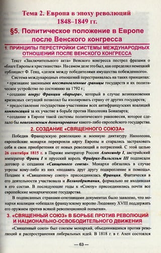 Тема 2. Европа в эпоху революций
1848-1849 гг.
§5. Политическое положение в Европе
после Венского конгресса
1. ПРИНЦИПЫ ПЕРЕСТРОЙКИ СИСТЕМЫ МЕЖДУНАРОДНЫХ
ОТНОШ ЕНИЙ ПОСЛЕ ВЕНСКОГО КОНГРЕССА
Текст «Заключительного акта» Венского конгресса пестрел фразами о
«благе Европы ихристианства». Насамом деле это был, как определил немецкий
публицист Ф. Генц, «дележ между победителями имущества побежденного».
Система международных отношений перестраивалась на таких принципах:
• признание законными восстановленные границы государств и их полити­
ческое устройство по состоянию на 1792 г.;
•создание вокруг Франции «барьера», который в случае возникновения
кризисных ситуаций позволил бы изолировать страну от других государств;
• предоставление государствам-участникам всех антифранцузских коалиций
компенсаций за их участие в борьбе против Наполеона Бонапарта;
• создание в Европе такой системы политического равновесия, которое сде­
лало бы невозможным доминирование какого-либо европейского государства.
Победив Французскую революцию и военную диктатуру Наполеона,
европейские монархи перекроили карту Европы и старались застраховать
себя и свои приобретения от новых революций и потрясений. С этой целью
26 сентября 1815 г. в Париже император России Александр I, австрийский
император Франц I и прусский король Фридрих-Вильгельм III подписали
договор о создании «Священного союза». Монархи обязались в случае
угрозы кому-либо из них «подавать друг другу подкрепление и помощь».
Позднее к «Священному союзу» присоединилась Франция. Фактически в
его деятельности участвовала и Великобритания, формально не входившая
в его состав. В последующие годы к «Союзу» присоединились почти все
европейские монархические государства.
В подписанных странами-союзницами документах было заявлено, что мо­
нархи коалиции «обещали французскому королю Людовику XVIII поддержать
его оружием против всякой революционной попытки».
3. «СВЯЩЕННЫЙ СОЮЗ» В БОРЬБЕ ПРОТИВ РЕВОЛЮЦИЙ
И НАЦИОНАЛЬНО-ОСВОБОДИТЕЛЬНОГО ДВИЖЕНИЯ
«Священный союз» был союзом монархий, объединившихся против рево­
люций и распространения либеральных идей. В 1818 г. в г. Ахен состоялся
2. СОЗДАНИЕ «СВЯЩЕННОГО СОЮЗА»
— 63 —
 