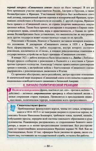 первый конгресс «Священного союза» (всего их было четыре). В его ра­
боте принимали участие представители России, Австрии и Пруссии, а также
Великобритании и Франции. Участниками конгресса был возобновлен союз­
ный договор, направленный против перемен в монархической Франции, «угро­
жавших спокойствию и безопасности ее соседей». С другой стороны, Франция
была принята в «Священный союз», из страны досрочно выводились оккупа­
ционные войска. Также была принята декларация о поддержке в Европе «меж­
дународного права, спокойствия, веры и нравственности...» Однако по требо­
ванию Великобритании было установлено, что вмешательство во внутренние
дела других государств может осуществляться только по их просьбе.
Революции в Испании, Неаполе и Пьемонте заставили монархов изменить
это положение. В декларации «Священного союза» в 1820 г. в Троппау
было сформулировано, что любое государство, внутри которого состоится
революция, исключается из «Союза», и никакие революционные изменения в
государственном устройстве не будут признаны «Священным союзом».
В январе 1821 г. работа конгресса была продолжена в г. Лайбах (Любляна).
Вскоре пришло сообщение о революциях в Пьемонте и о восстании в Греции
против турецкого господства. Александр I отказал православным единоверцам
грекам в помощи, а австрийские войска с благословения «Священного союза»
расправились с революционным движением в Италии.
Со временем обострились англо-российские, австро-прусские отношения.
В значительной мере подорвала «Священный союз» и его попытка подавления
национально-освободительного движения в Латинской Америке.
4. НАЧАЛО ПОЛИТИЧЕСКОЙ РЕАКЦИИ
i f Политическая реакция (франц. reaction отлат. «ге»-против и «action»- Ч
действие) - активное сопротивление прогрессу в общественной жизни с
целью сохранения старых порядков. Проявляется в преследовании инако-
мыслящих, политическом терроре, подавлении всего прогрессивного. г
Свидетельствуют факты
Приближенные французского короля, члены его семьи, возвращав­
шиеся в 1814—1815 гг. из эмиграции дворяне и служители церкви, не
опасаясь больше Наполеона Бонапарта, требовали «оков, палачей, казней»,
«обуздания» прессы, передачи всей системы школьного образования в руки
духовенства. Реакционеры расправлялись со сторонниками бывшего импе­
ратора, а заодно и со всеми прогрессивными элементами. Был расстрелян
один из талантливейших военачальников Франции маршал М. Ней. Как не­
благонадежные, более 10 тыс. офицеров были уволены из армии, около ста
тысяч лиц, состоявших на государственной службе, остались без работы.
— 64 —
 