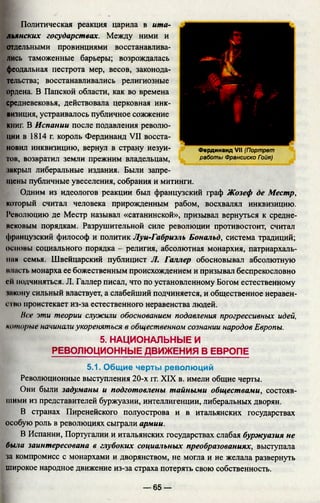 Политическая реакция царила в ита­
льянских государствах. Между ними и
отдельными провинциями восстанавлива­
лись таможенные барьеры; возрождалась
феодальная пестрота мер, весов, законода­
тельства; восстанавливались религиозные
ордена. В Папской области, как во времена
средневековья, действовала церковная инк­
визиция, устраивалось публичное сожжение
кииг. В Испании после подавления револю­
ции в 1814 г. король Фердинанд VII восста­
новил инквизицию, вернул в страну иезуи­
тов, возвратил земли прежним владельцам,
закрыл либеральные издания. Были запре­
щены публичные увеселения, собрания и митинги.
Одним из идеологов реакции был французский граф Жозеф де Местр,
который считал человека прирожденным рабом, восхвалял инквизицию.
Революцию де Местр называл «сатанинской», призывал вернуться к средне­
исковым порядкам. Разрушительной силе революции противостоит, считал
французский философ и политик Луи-Габриэль Бональд, система традиций;
основы социального порядка - религия, абсолютная монархия, патриархаль­
ная семья. Швейцарский публицист Л. Галлер обосновывал абсолютную
власть монарха ее божественным происхождением и призывал беспрекословно
ей подчиняться. JL Галлер писал, что по установленному Богом естественному
•икону сильный властвует, а слабейший подчиняется, и общественное неравен­
ство проистекает из-за естественного неравенства людей.
Нее эти теории служили обоснованием подавления прогрессивных идей,
которые начинали укореняться в общественном сознании народов Европы.
5. НАЦИОНАЛЬНЫЕ И
РЕВОЛЮЦИОННЫЕ ДВИЖЕНИЯ В ЕВРОПЕ
5.1. Общие черты революций
Революционные выступления 20-х гг. XIX в. имели общие черты.
Они были задуманы и подготовлены тайными обществами, состояв­
шими из представителей буржуазии, интеллигенции, либеральных дворян.
В странах Пиренейского полуострова и в итальянских государствах
особую роль в революциях сыграли армии.
В Испании, Португалии и итальянских государствах слабая буржуазия не
была заинтересована в глубоких социальных преобразованиях, выступала
за компромисс с монархами и дворянством, не могла и не желала развернуть
широкое народное движение из-за страха потерять свою собственность.
Фердинанд VII (Портрет
работы Франсиско Гэйя)
— 65 —
 