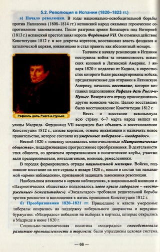 Рафаэль дель Риего-и-Нуньес
5.2. Революция в Испании (1820-1823 гг.)
а) Начало революции. В годы национально-освободительной борьбы
против Наполеона (1808-1814 гг.) испанский народ оказывал героическое со­
противление завоевателям. После разгрома армии Бонапарта под Виторией
(1813 г.) испанский престол занял король Фердинанд VII. Он отменил действие
Конституции 1812 г. и все декреты кортесов, восстановил власть феодалов и
католической церкви, инквизицию и стал править как абсолютный монарх.
Толчком к началу революции в Испании
послужила война за независимость испан­
ских колоний в Латинской Америке. 1 ян­
варя 1820 г. недалеко от Кадиса, в окрестно­
стях которого были расквартированы войска,
предназначенные для отправки в Латинскую
Америку, началось восстание, которое воз­
главил подполковник Рафаэль дель Риего-и-
Нуньес. Вскоре к его отряду присоединились
другие воинские части. Целью восставших
было восстановление Конституции 1812 г.
Весть о восстании всколыхнула
всю страну. 6-7 марта народ вышел на
улицы Мадрида. Фердинанд VII вынужден был объявить о восстановлении
Конституции 1812 г., созыве кортесов, отмене инквизиции и назначить новое
правительство, которое состояло из умеренных либералов - «модерадос».
Весной 1820 г. повсюду создавались многочисленные «Патриотические
общества», поддерживавшие прогрессивные преобразования. В деятельности
этих обществ, со временем превратившихся в политические клубы, участво­
вали предприниматели, интеллигенция, военные, ремесленники.
В городах формировались отряды национальной милиции. Войска, под­
нявшие восстание на юге страны в январе 1820 г., вошли в состав так называе­
мой «армии наблюдения», призванной защищать завоевания революции.
Наибольшим влиянием в «армии наблюдения», в национальной милиции и
«Патриотических обществах» пользовалось левое крыло либералов - «восто­
рженные» («эксальтадос»). «Эксальтадос» требовали решительной борьбы
против роялистов и воплощения в жизнь принципов Конституции 1812 г.
б) Преобразования 1820-1821 гг. Пришедшие к власти умеренные
либералы опирались на поддержку либерального дворянства и верхушки
буржуазии. «Модерадос» победили на выборах в кортесы, которые открылись
в Мадриде в июне 1820 г.
Социально-экономическая политика «модерадос» способствовала
развитию промышленности и торговли, были упразднены цеховая система.
— 66 —
 