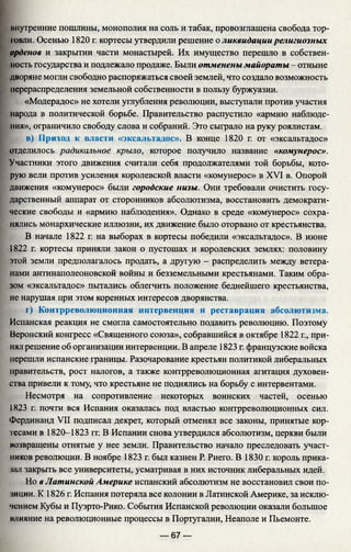 инутренние пошлины, монополия на соль и табак, провозглашена свобода тор-
твли. Осенью 1820 г. кортесы утвердили решение о ликвидации религиозных
орденов и закрытии части монастырей. Их имущество перешло в собствен­
ность государства и подлежало продаже. Были отменены майораты - отныне
дворяне могли свободно распоряжаться своей землей, что создало возможность
перераспределения земельной собственности в пользу буржуазии.
«Модерадос» не хотели углубления революции, выступали против участия
народа в политической борьбе. Правительство распустило «армию наблюде­
ния», ограничило свободу слова и собраний. Это сыграло на руку роялистам.
в) Приход к власти «эксальтадос». В конце 1820 г. от «эксальтадос»
отделилось радикальное крыло, которое получило название «комунерос».
Участники этого движения считали себя продолжателями той борьбы, кото­
рую вели против усиления королевской власти «комунерос» в XVI в. Опорой
движения «комунерос» были городские низы. Они требовали очистить госу­
дарственный аппарат от сторонников абсолютизма, восстановить демократи­
ческие свободы и «армию наблюдения». Однако в среде «комунерос» сохра­
нялись монархические иллюзии, их движение было оторвано от крестьянства.
В начале 1822 г. на выборах в кортесы победили «эксальтадос». В июне
1822 г. кортесы приняли закон о пустошах и королевских землях: половину
этой земли предполагалось продать, а другую - распределить между ветера­
нами антинаполеоновской войны и безземельными крестьянами. Таким обра­
зом «эксальтадос» пытались облегчить положение беднейшего крестьянства,
не нарушая при этом коренных интересов дворянства.
г) Контрреволюционная интервенция и реставрация абсолютизма.
Испанская реакция не смогла самостоятельно подавить революцию. Поэтому
Веронский конгресс «Священного союза», собравшийся в октябре 1822 г., при­
нял решение об организации интервенции. В апреле 1823 г. французские войска
перешли испанские границы. Разочарование крестьян политикой либеральных
правительств, рост налогов, а также контрреволюционная агитация духовен­
ства привели к тому, что крестьяне не поднялись на борьбу с интервентами.
Несмотря на сопротивление некоторых воинских частей, осенью
1823 г. почти вся Испания оказалась под властью контрреволюционных сил.
Фердинанд VII подписал декрет, который отменял все законы, принятые кор­
тесами в 1820-1823 гг. В Испании снова утвердился абсолютизм, церкви были
возвращены отнятые у нее земли. Правительство начало преследовать участ­
ников революции. В ноябре 1823 г. был казнен Р. Риего. В 1830 г. король прика­
зал закрыть все университеты, усматривая в них источник либеральных идей.
Но в Латинской Америке испанский абсолютизм не восстановил свои по­
зиции. К 1826 г. Испания потеряла все колонии в Латинской Америке, за исклю­
чением Кубы и Пуэрто-Рико. События Испанской революции оказали большое
влияние на революционные процессы в Португалии, Неаполе и Пьемонте.
— 67 —
 
