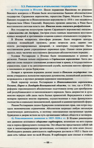 5.3. Революции в итальянских государствах
а) Реставрация в Италии. После поражения Наполеона по решению
Венского конгресса в Италии были восстановлены бывшие абсолютистские
государства: Сардинское королевство, герцогства Парма, Модена и Тоскана,
Папское государство и Неаполитанское королевство (с 1816 г. оно называлось
Королевством Обеих Сицилий). Вернулись прежние династии, в Риме была
восстановлена светская власть пап. Италия вновь оказалась раздробленной.
Все государства полуострова (кроме Сардинского королевства) оказались
в зависимости от Австрии. Австрия стала главным защитником восстанов­
ленных монархий и противником создания единого итальянского государства.
В Италии воцарилась атмосфера реакции. Была внедрена цензура,
усилился полицейский произвол, резко возросла роль церкви как
оплота реставрированных монархий, в некоторых государствах были
восстановлены ранее упраздненные церковные суды. Однако силам реакции
удалось лишь частично восстановить феодально-абсолютистские порядки.
Условия Реставрации в Италии были неодинаковыми в разных ее
регионах. Реакция сильно ощущалась в Сардинском королевстве. Здесь дво­
рянство снова овладело ключевыми должностями в армии, в государственном
управлении, судах и на дипломатической службе, вытеснив многих офицеров
и чиновников из среды буржуазии.
Возврат к прежним порядкам далеко зашел в Папском государстве: там
вновь утвердилось всевластие верхушки духовенства, полицейский деспотизм,
возрождалось в крупных размерах церковное землевладение.
Иной характер носила Реставрация в Неаполитанском королевстве,
Тоскане, Парме и Ломбардо-Венецианской области, т.е. там, где в XVIII в.
реформы «просвещенного абсолютизма» подготовили почву для преобразова­
ний республиканского и наполеоновского периодов. Здесь дворянство и духо­
венство вернуло себе лишь часть былых привилегий. Вернувшиеся к власти
монархи признали многие перемены, осуществленные в годы французского
господства в социально-экономической, правовой и административной сферах.
Режим Реставрации лишил буржуазию политических прав, она остро ощу­
щала экономические ограничения. Абсолютизм запрещал любую легальную
политическую деятельность, и поэтому оппозиционно настроенные группы
буржуазии и дворян встали на путь организации тайных обществ и заговоров.
б) Революционное движение в 1815-1820-х гг. В Италии революцион­
ное движение возглавило общество карбонариев, возникшее на юге страны
еще в период французского господства. Это общество представляло собой тай­
ную и законспирированную организацию, состоявшую из сети вент (ячеек).
Наибольшего размаха деятельность карбонариев достигла в 1815 г. Была соз­
дана сеть тайных вент по всей Италии. В карбонарии шли смелые и стойкие
— 68 —
 