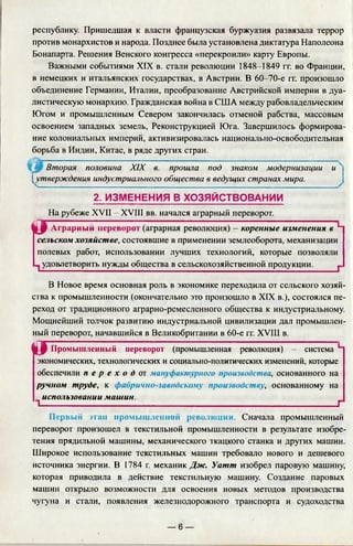 республику. Пришедшая к власти французская буржуазия развязала террор
против монархистов и народа. Позднее была установлена диктатура Наполеона
Бонапарта. Решения Венского конгресса «перекроили» карту Европы.
Важными событиями XIX в. стали революции 1848-1849 гг. во Франции,
в немецких и итальянских государствах, в Австрии. В 60-70-е гг. произошло
объединение Германии, Италии, преобразование Австрийской империи в дуа­
листическую монархию. Гражданская война в США между рабовладельческим
Югом и промышленным Севером закончилась отменой рабства, массовым
освоением западных земель, Реконструкцией Юга. Завершилось формирова­
ние колониальных империй, активизировалась национально-освободительная
борьба в Индии, Китае, в ряде других стран.
Ч'Ж Вторая половина XIX в. прошла под знаком модернизации и
[утверждения индустриального общества в ведущих странах мира.
2 . ИЗМЕНЕНИЯ В ХОЗЯЙСТВОВАНИИ
На рубеже XVII - XVIII вв. начался аграрный переворот.
i f Аграрный переворот (аграрная революция) - коренные изменения в 5-1
сельском хозяйстве, состоявшие в применении землеоборо га, механизации
полевых работ, использовании лучших технологий, которые позволяли
1удовлетворить нужды общества в сельскохозяйственной продукции._____ ^
В Новое время основная роль в экономике переходила от сельского хозяй­
ства к промышленности (окончательно это произошло в XIX в.), состоялся пе­
реход от традиционного аграрно-ремесленного общества к индустриальному.
Мощнейший толчок развитию индустриальной цивилизации дал промышлен­
ный переворот, начавшийся в Великобритании в 60-е гг. XVIII в.
Й Г Промышленный переворот (промышленная революция) - система L
экономических, технологических и социально-политических изменений, которые
обеспечили п е р е х о д от мануфактурного производства, основанного на
ручном труде, к фабрично-заводскому производству, основанному на
использовании машин.
Т_____________________________________________________________Г
Первый этап промышленной революции. Сначала промышленный
переворот произошел в текстильной промышленности в результате изобре­
тения прядильной машины, механического ткацкого станка и других машин.
Широкое использование текстильных машин требовало нового и дешевого
источника энергии. В 1784 г. механик Д ж -. Уатт изобрел паровую машину,
которая приводила в действие текстильную машину. Создание паровых
машин открыло возможности для освоения новых методов производства
чугуна и стали, появления железнодорожного транспорта и судоходства
— 6 —
 