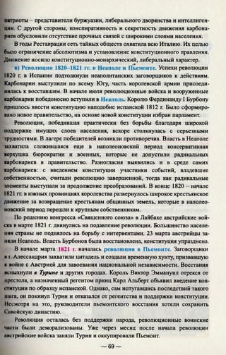 патриоты - представители буржуазии, либерального дворянства и интеллиген­
ции. С другой стороны, конспиративность и секретность движения карбона­
риев обусловили отсутствие прочных связей с широкими слоями населения.
В годы Реставрации сеть тайных обществ охватила всю Италию. Их целью
было ограничение абсолютизма и установление конституционного правления.
Движение носило конституционно-монархический, либеральный характер.
в) Революции 1820-1821 гг. в Неаполе и Пьемонте. Успехи революции
1820 г. в Испании подтолкнули неаполитанских заговорщиков к действиям.
Карбонарии выступили по всему Югу, часть королевской армии присоеди­
нилась к восставшим. В начале июля революционные войска и вооруженные
карбонарии победоносно вступили в Неаполь. Королю Фердинанду I Бурбону
пришлось ввести конституцию наподобие испанской 1812 г. Было сформиро­
вано новое правительство, на основе новой конституции избран парламент.
Революция, победившая практически без борьбы благодаря широкой
поддержке имущих слоев населения, вскоре столкнулась с серьезными
трудностями. В лагере победителей возникли противоречия. Власть в Неаполе
захватила сложившаяся еще в наполеоновский период консервативная
верхушка бюрократии и военных, которые не допустили радикальных
карбонариев в правительство. Разногласия выявились и в среде самих
карбонариев: с введением конституции участники событий, владевшие
собственностью, считали революцию завершенной, тогда как радикальные
элементы выступали за продолжение преобразований. В конце 1820 - начале
1821 гг. в южных провинциях королевства развернулось широкое крестьянское
движение за возвращение крестьянам общинных земель, которые в наполео­
новский период перешли к крупным собственникам.
По решению конгресса «Священного союза» в Лайбахе австрийские вой­
ска в марте 1821 г. двинулись на подавление революции. Большинство населе­
ния страны не поднялось на борьбу с интервентами. 23 марта австрийцы за­
няли Неаполь. Власть Бурбонов была восстановлена, конституция упразднена.
В начале марта 1821 г. началась революция в Пьемонте. Заговорщики
н г. Алессандрия захватили цитадель и создали временную хунту, призвавшую
к войне с Австрией для завоевания национальной независимости. Восстания
исиыхнули в Турине и других городах. Король Виктор Эммануил отрекся от
престола, а назначенный регентом принц Карл Альберт объявил введение кон­
ституции по образцу испанской. Однако, сам испугавшись последствий такого
шага, он покинул Турин и отказался от регентства и поддержки конституции.
Несмотря на это, руководители пьемонтского восстания хотели сохранить
( авойскую династию.
Революция осталась без поддержки народа, революционные воинские
части были деморализованы. Уже через месяц после начала революции
мпстрийские войска заняли Турин и оккупировали Пьемонт.
— 69 —
 
