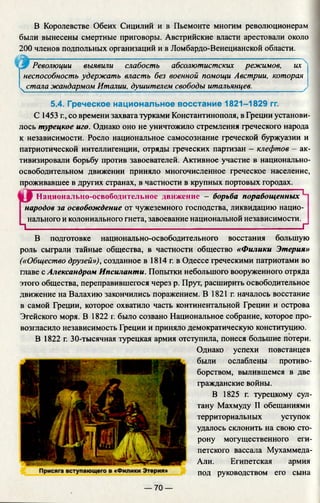 В Королевстве Обеих Сицилий и в Пьемонте многим революционерам
были вынесены смертные приговоры. Австрийские власти арестовали около
200 членов подпольных организаций и в Ломбардо-Венецианской области.
Революции выявили слабость абсолютистских режимов, их
неспособность удержать власть без военной помощи Австрии, которая
ч стала жандармом Италии, душителем свободы итальянцев.
5.4. Греческое национальное восстание 1821-1829 гг.
С 1453 г., со времени захвата турками Константинополя, в Греции установи­
лось турецкое иго. Однако оно не уничтожило стремления греческого народа
к независимости. Росло национальное самосознание греческой буржуазии и
патриотической интеллигенции, отряды греческих партизан - клефтов - ак­
тивизировали борьбу против завоевателей. Активное участие в национально-
освободительном движении приняло многочисленное греческое население,
проживавшее в других странах, в частности в крупных портовых городах.
Национально-освободительное движение - борьба порабощенных 1
народов за освобождение от чужеземного господства, ликвидацию нацио­
нального и колониального гнета, завоевание национальной независимости.
1_____________________ ________________ ______ Г
В подготовке национально-освободительного восстания большую
роль сыграли тайные общества, в частности общество «Филики Этерия»
(«Общество друзей»), созданное в 1814 г. в Одессе греческими патриотами во
главе с Александром Ипсиланти. Попытки небольшого вооруженного отряда
этого общества, переправившегося через р. Прут, расширить освободительное
движение на Валахию закончились поражением. В 1821 г. началось восстание
в самой Греции, которое охватило часть континентальной Греции и острова
Эгейского моря. В 1822 г. было созвано Национальное собрание, которое про­
возгласило независимость Греции и приняло демократическую конституцию.
В 1822 г. 30-тысячная турецкая армия отступила, понеся большие потери.
Однако успехи повстанцев
были ослаблены противо­
борством, вылившемся в две
гражданские войны.
В 1825 г. турецкому сул­
тану Махмуду II обещаниями
территориальных уступок
удалось склонить на свою сто­
рону могущественного еги­
петского вассала Мухаммеда-
Али. Египетская армия
под руководством его сына
— 70 —
 