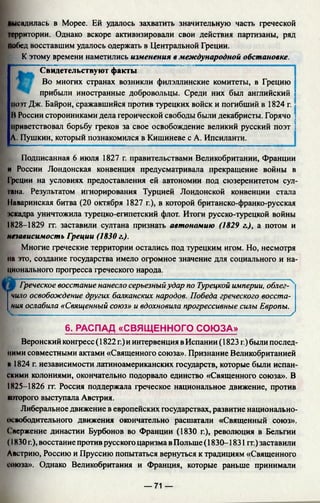 высадилась в Морее. Ей удалось захватить значительную часть греческой
территории. Однако вскоре активизировали свои действия партизаны, ряд
ПоГ)ед восставшим удалось одержать в Центральной Греции.
К этому времени наметились изменения в международной обстановке.
Свидетельствуют факты
Во многих странах возникли филэллинские комитеты, в Грецию *
прибыли иностранные добровольцы. Среди них был английский ]
поэт Дж. Байрон, сражавшийся против турецких войск и погибший в 1824 г. ;
В России сторонниками дела героической свободы были декабристы. Горячо ;
приветствовал борьбу греков за свое освобождение великий русский поэт |
А. Пушкин, который познакомился в Кишиневе с А. Ипсиланти.
Подписанная 6 июля 1827 г. правительствами Великобритании, Франции
и России Лондонская конвенция предусматривала прекращение войны в
Греции на условиях предоставления ей автономии под сюзеренитетом сул­
тана. Результатом игнорирования Турцией Лондонской конвенции стала
Наваринская битва (20 октября 1827 г.), в которой британско-франко-русская
'*скадра уничтожила турецко-египетский флот. Итоги русско-турецкой войны
IК28—1829 гг. заставили султана признать автономию (1829 г.), а потом и
независимость Греции (1830 г.).
Многие греческие территории остались под турецким игом. Но, несмотря
на это, создание государства имело огромное значение для социального и на­
ционального прогресса греческого народа.
Греческое восстание нанесло серьезныйудар по Турецкой империи, облег­
чило освобождение других балканских народов. Победа греческого восста­
ния ослабила «Священный союз» и вдохновила прогрессивные силы Европы.
■ч—------------------------------------------------ -------------------------------------------------- /
6. РАСПАД «СВЯЩЕННОГО СОЮЗА»
Веронский конгресс (1822 г.) и интервенция в Испании (1823 г.)были послед­
ними совместными актами «Священного союза». Признание Великобританией
м 1824 г. независимости латиноамериканских государств, которые были испан­
скими колониями, окончательно подорвало единство «Священного союза». В
1825-1826 гг. Россия поддержала греческое национальное движение, против
которого выступала Австрия.
Либеральное движение в европейских государствах, развитие национально-
освободительного движения окончательно расшатали «Священный союз».
Свержение династии Бурбонов во Франции (1830 г.), революция в Бельгии
( 1830 г.), восстание против русского царизма в Польше (1830-1831 гг.) заставили
Австрию, Россию и Пруссию попытаться вернуться к традициям «Священного
союза». Однако Великобритания и Франция, которые раньше принимали
— 71 —
 
