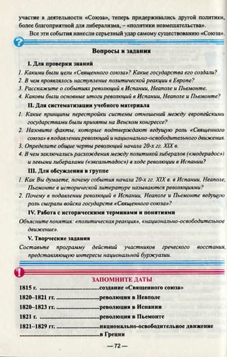 участие в деятельности «Союза», теперь придерживались другой политики,
более благоприятной для либерализма, - «политики невмешательства».
Все эти события нанесли серьезный удар самому существованию «Союза».
, ..........
Вопросы и задания
I. Для проверки знаний
1. Какими были цели «Священного союза»? Какие государства его создали?
2. В чем проявлялось наступление политической реакции в Европе?
3. Расскажите о событияхреволюций в Испании, Неаполе и Пьемонте.
4. Каковы были основные итогиреволюций в Испании, Неаполе и Пьемонте?
II. Для систематизации учебного материала
1. Какие принципы перестройки системы отношений между европейскими
государствами были приняты на Венском конгрессе?
2. Назовите факты, которые подтверждают ведущую роль «Священного
союза» в подавленииреволюций инационально-освободительного движения.
3. Определите общие чертыреволюций начала 20-х гг. XIX в.
4. В чем заключалисьрасхождения между политикой либералов («модерадос»)
и левыми либералами («эксальтадос») в ходе революции в Испании?
III. Для обсуждения в группе
1. Как Вы думаете, почему события начала 20-х гг. XIX в. в Испании, Неаполе,
Пьемонте в исторической литературе называются революциями?
2. Почему в подавлении революций в Испании, Неаполе и Пьемонте ведущую
роль сыграли войска государств «Священного союза»?
IV. Работа с историческими терминами и понятиями
Объясните понятия: «политическаяреакция», «национально-освободительное
движение».
V. Творческие задания
Составьте программу действий участников греческого восстания,
представляющую интересы национальной буржуазии.
О ■ * - - = ................................
ЗАПОМНИТЕ ДАТЫ
1815 г. .........................................создание «Священного союза»
1820-1821 гг..............................революция в Неаполе
1820-1823 гг..............................революция в Испании
1821 г. .........................................революция в Пьемонте
1821-1829 гг..............................национально-освободительное движение
.......................................................в Греции
— 72 —
 