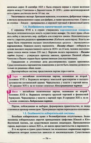 железных дорог. В сентябре 1825 г. была открыта первая в стране железная
дорога между Стоктоном и Дарлингтоном. В 1850 г. длина железнодорожной
сети страны достигала почти 10 тыс. км.
Увеличивался экспорт. Британия вывозила, в основном, фабричные товары,
а ввозила промышленное сырье для фабрик, а также продовольствие. Страна и
ее столица - Лондон - превращались в мировой торговый и финансовый центр.
1.4. Особенности политической системы
С середины XVII в. в стране утвердилась парламентская монархии.
Высшую исполнительную власть осуществлял монарх. Он имел право объяв­
лять войну и заключать мир, одобрять или отвергать законы. Исполнительную
власть с королем разделяло правительство (Кабинет министров). Власть мо­
нарха была ограничена высшим законодательным органом - двухпалатным
парламентом. Нижнюю палату парламента - Палату общин - избирали на
основе высокого имущественного ценза (в 1830 г. из 14 млн. человек населения
право голоса имели только 220 тыс.). Верхняя палата парламента - Палата
лордов (пэров) - утверждала проекты законов, принятых Палатой общин.
Членство в Палате лордов было преемственным (наследственным).
Гражданские и уголовные дела рассматривались судами присяжных.
Судьи назначались парламентом пожизненно и могли быть лишены должности
только по решению обеих палат.
Двухпартийную систему представляли партии тори и вигов.
Тори - английская политическая партия, возникшая во второй”^*
половине XVII в. Выражала интересы земельной аристократии и высшего
духовенства англиканской церкви. Чередовалась у власти с партией вигов.
... В середине XIX в. на ее основе сложилась Консервативная партия. j .
Виги английская политическая партия, возникшая во второй^*
половине XVII в. Выражала интересы крупной торговой и финансовой
буржуазии. Чередовалась у власти с партией тори. В середине XIX в. на ее
основе сложилась Либеральная партия. ____________ г
Партия, побеждавшая на выборах, формировала правительство, ее лидер
становился премьер-министром. Проигравшая партия переходила в оппозицию.
1.5. Особенности избирательной системы
Всеобщее избирательное право в Великобритании отсутствовало. Более
половины избирательных округов принадлежали графствам Южной и Юго-
Восточной Англии, где существовали имения лендлордов. Промышленные
города, выросшие в начале XIX в., не имели представительства в парламенте.
В то же время в стране существовали так называемые «карманные округа»,
избиратели которых полностью зависели от землевладельцев. Существовало
— 74 —
 