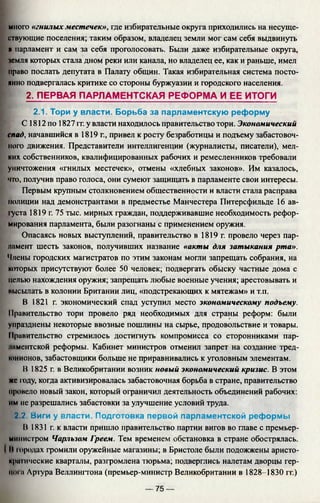 много «гнилых местечек», где избирательные округа приходились на несуще­
ствующие поселения; таким образом, владелец земли мог сам себя выдвинуть
Rпарламент и сам за себя проголосовать. Были даже избирательные округа,
земля которых стала дном реки или канала, но владелец ее, как и раньше, имел
право послать депутата в Палату общин. Такая избирательная система посто­
янно подвергалась критике со стороны буржуазии и городского населения.
2. ПЕРВАЯ ПАРЛАМЕНТСКАЯ РЕФОРМА И ЕЕ ИТОГИ
2.1. Тори у власти. Борьба за парламентскую реформу
С 1812 по 1827 гг. у власти находилось правительство тори. Экономический
спад, начавшийся в 1819 г., привел к росту безработицы и подъему забастовоч­
ного движения. Представители интеллигенции (журналисты, писатели), мел­
ких собственников, квалифицированных рабочих и ремесленников требовали
уничтожения «гнилых местечек», отмены «хлебных законов». Им казалось,
что, получив право голоса, они сумеют защищать в парламенте свои интересы.
Первым крупным столкновением общественности и власти стала расправа
полиции над демонстрантами в предместье Манчестера Питерсфильде 16 ав-
|уста 1819 г. 75 тыс. мирных граждан, поддерживавшие необходимость рефор­
мирования парламента, были разогнаны с применением оружия.
Опасаясь новых выступлений, правительство в 1819 г. провело через пар­
ламент шесть законов, получивших название «акты для затыкания рта».
Члены городских магистратов по этим законам могли запрещать собрания, на
которых присутствуют более 50 человек; подвергать обыску частные дома с
целью нахождения оружия; запрещать любые военные учения; арестовывать и
иысылать в колонии Британии лиц, «подстрекающих к мятежам» и т.п.
В 1821 г. экономический спад уступил место экономическому подъему.
Правительство тори провело ряд необходимых для страны реформ: были
упразднены некоторые ввозные пошлины на сырье, продовольствие и товары.
11равительство стремилось достигнуть компромисса со сторонниками пар-
инментской реформы. Кабинет министров отменил запрет на создание тред-
юнионов, забастовщики больше не приравнивались к уголовным элементам.
В 1825 г. в Великобритании возник новый экономический кризис. В этом
же году, когда активизировалась забастовочная борьба в стране, правительство
провело новый закон, который ограничил деятельность объединений рабочих:
им не разрешались забастовки за улучшение условий труда.
2.2. Виги у власти. Подготовка первой парламентской реформы
В 1831 г. к власти пришло правительство партии вигов во главе с премьер-
министром Чарльзом Греем. Тем временем обстановка в стране обострялась.
II юродах громили оружейные магазины; в Бристоле были подожжены аристо­
кратические кварталы, разгромлена тюрьма; подверглись налетам дворцы гер-
IIOIи Лргура Веллингтона (премьер-министр Великобритании в 1828-1830 гг.)
— 75 —
 