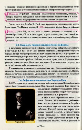 и епископа - главных противников реформы. В парламент направлялись сотни
просьб (петиций) с требованиями проведения избирательной реформы.
Пешци (от petition - просьба) - коллективное ходатайство, просьба,
которая подается гражданами или политическими объединениями в выше­
стоящие органы государственной власти или главе государства.
После двух лет борьбы Ч. Грей смог преодолеть сопротивление короля
Вильгельма IV и Палаты лордов. В 832 i парламент принял билль о реформе.
Билль (англ. bill, от лат. bulla - печать, документ с печатью) - в
Великобритании, США и ряде других стран законопроект, внесенный на
рассмотрение парламента, а также название ряда законов (например, «Билль
.^о правах»), jJ
2.3. Сущность первой парламентской реформы
В результате парламентской реформы количество избирателей выросло
с 220 тыс. до 670 тыс. (из 14 млн. человек населения). Избирательное право в
городах теперь распространялось на всех владельцев домов, а в графствах - на
всех арендаторов; но при этом и те, и другие должны были иметь определенный
минимум ежегодной прибыли. Рабочие не имели права голоса. Парламентская
реформа ликвидировала 56 «гнилых местечек». В промышленных городах вво­
дились 42 новых избирательных округа.
В парламенте изменилось соотношение сил. Землевладельческая ари­
стократия была лишена возможности влиять на состав и деятельность Палаты
общин. Буржуазия значительно усилила свое политическое влияние. Конфликт
между буржуазией и землевладельцами закончился компромиссом.
2.4. Реформы правительства Чарльза Грея
В 1833 г.правительство виговотменилорабство в колониях Великобритании,
также были упразднены привилегии Ост-Индской компании. Был принят за­
кон, который впервые устанавливал ограни­
чение продолжительности рабочего дня для
детей на текстильных фабриках.
В 1834 г. был пересмотрен закон о по­
мощи бедным. Основывались работные
дома, где надлежало находиться безработ­
ным, старикам, сиротам, если они не могли
работать. Жителей домов заставляли зани­
маться тяжелой работой, а непослушание
сурово наказывалось. Этим законом пар­
ламент добился увеличения притока в про­
мышленность рабочих, готовых работать за
г -
ш
У к у
W¥
i
Чарльз Грей
— 76 —
 