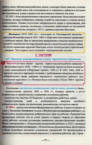 любую плату. Организация работных домов, в которых были ужасные условия
содержания людей, мало чем отличавшиеся от тюремного, привела в негодова­
ние трудящихся; в ряде городов они восставали и сжигали эти дома.
В 1835 г. было реорганизовано городское управление: были введены мэрии
и советы, которые избирались главами семейств, внесенных в списки налого­
плательщиков. Однако отсутствие избирательного права и продолжение дей­
ствия «хлебных законов» оставались основными проблемами во внутренней
политике королевства, которым с 1837 г. правила королева Виктория.
Виктория (1819-1901 гг.) - последняя из Ганноверской династии,
королева Великобритании в 1837-1901 гг. Королева пользовалась уважением
и любовью народа. При ее правлении прекратились попытки антиконститу­
ционного вмешательства королевской власти в политическую жизнь страны.
60-летнее правление королевы Виктории стало эпохой расцвета Британской
империи. Этот период часто называют «викторианской эпохой».
3. ЧАРТИЗМ
3.1. Причины возникновения и цели чартистского движения
Чартизм (от англ. charter - хартия) - первое массовое рабочее движение L
в Великобритании в 1830 - 1850-х гг. Требования чартистов были изложены
в виде законопроекта («Народная хартия», 1838 г.). В 1839, 1842, 1848 гт.
чартисты внесли в парламент петиции с требованиями введения всеобщего
избирательного права, реформы парламента, ограничения рабочего дня,
повышения зарплаты и т.п. Петиции были отклонены. После 1848 г. чартизм
1 пришел в упадок.___________________________________________________ Р
Основными причинами возникновения чартистского движении были:
• промышленные кризисы 1825 и 1836 гг., которые привели к росту
безработицы и значительному ухудшению положения рабочих;
• недовольство законом «О бедняках» и внедрением работных домов;
• распространение идей о необходимости введения всеобщего
избирательного права для реализации экономических интересов народа.
В 1836 г. группа высококвалифицированных рабочих и ремесленников во
главе с Уильямом Ловеттом создала «Лондонскую ассоциациюрабочих», до­
бивавшуюся распространения избирательных прав на рабочих. Руководители
организации считали, что ее успех зависит в первую очередь от образован­
ности рабочих, поэтому ассоциация занималась «распространением знаний».
Почти одновременно с «Лондонской ассоциацией рабочих» в 1837 г. возникла
«Демократическая ассоциация», объединившая промышленных пролетариев,
п Также беднейшее население лондонских предместий. Ее организатором и
руководителем был талантливый журналист, в прошлом рабочий, Дж. Гарни.
— 77 —
 
