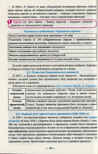 В 1838 г. У. Ловетт от лица «Лондонской ассоциации рабочих» опубли­
ковал проект закона об избирательной реформе, который получил название
«Народная хартия» (с английского «хартия» - «чартер»; сторонники «Хартии»
назывались «чартистами» - этот факт есть в определении чартизма).
s jP Хартия (от греч. chartes - эумага, грамота) - документ публично-
ц правового и политического характера.______________________________
Основные требования «Народной хартии»
Предоставление права голоса всем мужчинам с 21 года.
Разделение страны на 200 избирательных округов с приблизительно
равным количеством населения, избиравшем одного депутата от округа.
Ежегодные выборы всех депутатов парламента.
Тайное голосование при выборах депутатов.
Отмена имущественного ценза для избирателей.
Оплата деятельности депутатов из государственной казны.
По всей стране проходили митинги, участники которых одобряли «Хартию»
и собирали подписи под требованием внедрения ее в жизнь.
3.2. Открытие Национального конвента
В 1839 г. в Лондоне открылся первый съезд чартистов - Национальный
конвент, который должен был организовать сбор подписей под петицией и
представить ее в парламент.
В Конвенте и вне его сформировались два течения в борьбе за «Хартию».
Течение
«моральной
силы»
«Лондонская ассоциация рабочих». Члены этой ассоциации
считали, что добиваться «Хартии» надо и можно только
путем подачи петиций в парламент, т.е. легальным путем.
Течение
«физической
силы»
Рабочие северных городов, лондонских предместий, шахтеры
Уэльса. Лидеры движения призывали быть готовыми к рево­
люционной, в том числе вооруженной борьбе за «Хартию».
3.3. Первый этап чартистского движения (1836-1839 гг.)
В 1839 г. на многочисленных митингах собирались подписи под первой
петицией. В июле 1839 г. «Хартия» была представлена Палате общин с 1 млн.
200 тыс. подписей и рассматривалась в парламенте, однако была отклонена
большинством голосов депутатов. В ответ на это в Бирмингеме началась всеоб­
щая забастовка, подготовленная представителями группировки «физической
силы». Она закончилась кровавым столкновением забастовщиков с полицией.
С обеих сторон было много убитых. Начался пожар, в котором сгорело 30
деревянных домов. Происходили массовые аресты и судебные процессы.
— 78 —
 