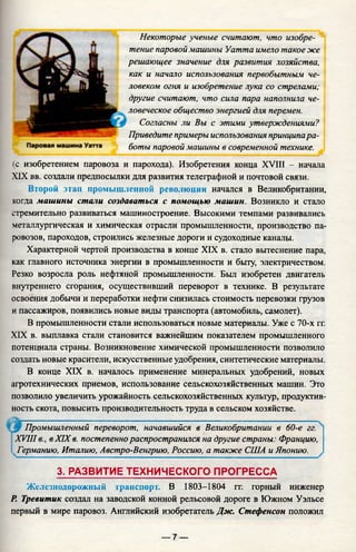 Некоторые ученые считают, что изобре­
тение паровой машины Уатта имело такое же
решающее значение для развития хозяйства,
как и начало использования первобытным че­
ловеком огня и изобретение лука со стрелами;
другие считают, что сила пара наполнила че­
ловеческое общество энергией для перемен.
Согласны ли Вы с этими утверждениями?
Приведите примеры использования принципара­
боты паровой машины в современной технике.
(с изобретением паровоза и парохода). Изобретения конца XVIII - начала
XIX вв. создали предпосылки для развития телеграфной и почтовой связи.
Второй этап промышленной революции начался в Великобритании,
когда машины стали создаваться с помощью машин. Возникло и стало
стремительно развиваться машиностроение. Высокими темпами развивались
металлургическая и химическая отрасли промышленности, производство па­
ровозов, пароходов, строились железные дороги и судоходные каналы.
Характерной чертой производства в конце XIX в. стало вытеснение пара,
как главного источника энергии в промышленности и быту, электричеством.
Резко возросла роль нефтяной промышленности. Был изобретен двигатель
внутреннего сгорания, осуществивший переворот в технике. В результате
освоения добычи и переработки нефти снизилась стоимость перевозки грузов
и пассажиров, появились новые виды транспорта (автомобиль, самолет).
В промышленности стали использоваться новые материалы. Уже с 70-х гг.
XIX в. выплавка стали становится важнейшим показателем промышленного
потенциала страны. Возникновение химической промышленности позволило
создать новые красители, искусственные удобрения, синтетические материалы.
В конце XIX в. началось применение минеральных удобрений, новых
агротехнических приемов, использование сельскохозяйственных машин. Это
позволило увеличить урожайность сельскохозяйственных культур, продуктив­
ность скота, повысить производительность труда в сельском хозяйстве.
Промышленный переворот, начавшийся в Великобритании в 60-е гг.
XVIII в., вXIXв. постепенно распространился на другие страны: Францию,
. Германию, Италию, Австро-Венгрию, Россию, а также США и Японию.
3. РАЗВИТИЕ ТЕХНИЧЕСКОГО ПРОГРЕССА
Железнодорожный транспорт. В 1803-1804 гг. горный инженер
Р. Тревитик создал на заводской конной рельсовой дороге в Южном Уэльсе
первый в мире паровоз. Английский изобретатель Дж. Стефенсон положил
Г
— 7 —
 
