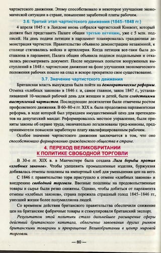 чартистского движения. Этому способствовало и некоторое улучшение эконо­
мической ситуации в стране, повышение заработной платы рабочим.
3.6. Третий этап чартистского движения (1845-1848 гг.)
4 апреля 1845 г. в Лондоне вновь собрался чартистский Конвент, который
должен был представить Палате общин трегью петицию, уже с 5 млн. под­
писей. На день подачи петиции в парламент планировалась грандиозная де­
монстрация чартистов. Правительство объявило демонстрацию незаконной, к
столице стягивались войска и артиллерия. Когда петиция все-таки была до­
ставлена в парламент, Палата общин объявила подписи поддельными и отка­
залась рассматривать документ. После неудачных попыток вооруженных вы­
ступлений в 1848 г. чартистское движение на фоне улучшения экономического
положения рабочих пошло на спад и вскоре прекратило свое существование.
3.7. Значение чартистского движения
Британская власть вынуждена была пойти на демократические реформы.
Отмена «хлебных законов» в 1846 г. и, самое главное, закон 1847 г., устанав­
ливавший 10-часовый рабочий день для женщин и детей, были следствиями
выступлений чартистов. Последующие десятилетия были отмечены ростом
профсоюзного движения. В 60-80-е гг. XIX в. была продолжена парламентская
реформа, в ходе которой был упразднен имущественный ценз для претенден­
тов на депутатский мандат. Реформировалось местное управление, были при­
няты законы об охране труда, окончательно легализованы тред-юнионы, пред­
приниматели повысили заработную плату квалифицированным рабочим.
Особое значение чартистского движения заключается в том, что оно
способствовало формированию гражданского общества в стране.
4. ПЕРЕХОД ВЕЛИКОБРИТАНИИ
К ПОЛИТИКЕ СВОБОДНОЙ ТОРГОВЛИ
В 30-е гг. XIX в. в Манчестере была создана Лига борьбы против
«хлебных законов». Чтобы удешевить промышленные изделия, буржуазия
добивалась отмены пошлины на импортный хлеб для уменьшения цен на него.
С 1846 г. правительство тори приступило к отмене «хлебных законов» и
внедрению свободной торговли. Ввозные пошлины на продовольственные
товары и сырье были резко снижены. Однако, чтобы добиться от парламента
отмены «хлебных законов», страна пережила страшный голод 1845-1846 гг.,
унесший жизни более полумиллиона людей.
Со временем действия британского правительства обеспечили снижение
цен на британские фабричные товары и стимулировали британский экспорт.
Результатом этой политики стало дальнейшее расширение сферы
действий британского капитала, облегчение завоевания других рынков
британскими товарами и превращение Великобритании в центр мировой
торговли.
— 80 —
 