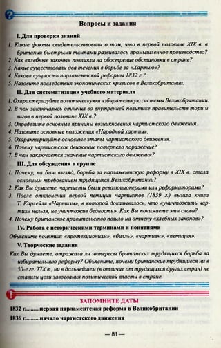 Вопросы и задания
I. Для проверки знаний
1. Какие факты свидетельствовали о том, что в первой половине XIX в. в
Британии быстрыми темпамиразвивалось промышленное производство?
2. Как «хлебные законы» повлияли на обострение обстановки в стране?
3. Какие существовали два течения в борьбе за «Хартию»?
4. Какова сущность парламентскойреформы 1832 г.?
5. Назовите последствия экономических кризисов в Великобритании.
II. Для систематизации учебного материала
1. Охарактеризуйте политическую иизбирательную системы Великобритании.
2. В чем заключались отличия во внутренней политике правительств тори и
вигов в первой половине XIX в. ?
3. Определите основные причины возникновения чартистского движения.
4. Назовите основные положения «Народной хартии».
5. Охарактеризуйте основные этапы чартистского движения.
6. Почему чартистское движение потерпело поражение?
7. В чем заключается значение чартистского движения?
III. Для обсуждения в группе
1. Почему, на Ваш взгляд, борьба за парламентскую реформу в XIX в. стала
основным требованием трудящихся Великобритании?
2. Как Вы думаете, чартисты бьширеволюционерами илиреформаторами?
3. После отклонения первой петиции чартистов (1839 г.) вышла книга
Т. Карлейля «Чартизм», в которой доказывалось, что «уничтожить чар­
тизм нельзя, неуничтожив бедность». Как Вы понимаете эти слова?
4. Почему британское правительство пошло на отмену «хлебных законов»?
IV. Работа с историческими терминами и понятиями
Объясните понятия: «протекционизм», «билль», «чартизм», «петиция».
V. Творческие задания
Как Вы думаете, отражала ли интересы британских трудящихся борьба за
избирательнуюреформу? Объясните, почему британские трудящиеся ни в
30-е гг. XIXв., ни в дальнейшем (в отличие от трудящихся других стран) не
ставили цели завоевания политической власти в стране.
ЗАПОМНИТЕ ДАТЫ
1832 г..........первая парламентская реформа в Великобритании
1836 г..........начало чартистского движения
— 81 —
 