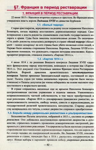 §7. Франция в период реставрации
1. ФРАНЦИЯ В ПЕРИОД РЕСТАВРАЦИИ
22 июня 1815 г. Наполеон вторично отрекся от престола. Во Франции внов
утвердилась власть короля Людовика XVIII из династии Бурбонов.
1.1. «Белый террор»
Старая аристократия, вернувшаяся на родину после поражения Наполеона
Бонапарта, питала надежду восстановить дореволюционные порядки. Свое
возвращение к власти роялисты ознаменовали «чисткой» государственного ап­
парата и армии. Суды были завалены политическими делами. По окончании
«Ста дней» роялисты попытались развернуть в стране «белый террор» (белый
цвет - символ монархии)', на юге страны было убито несколько сотен людей, в
Париже были казнены сторонники Наполеона. Впрочем, Людовик XVIII и его
окружение понимали, что руководить старыми методами невозможно. Король
прекратил репрессии, отказался отменить «Хартию 1814 г.».
1.2. «Хартия 1814 г.»
4 июня 1814 г. по решению Венского конгресса Людовик XVIII «даро­
вал» французскому народу конституцию, вошедшую в историю как «Хартия
1814 г.». Этот документ стал Основным законом Франции эпохи Реставрации
Бурбонов. Формой правления провозглашалась конституционная
монархия. Законы принимал Законодательный корпус, состоявший из двух
палат: Палаты пэров (ее члены назначались королем, пэрство было наслед­
ственным) и Палаты депутатов (ее члены избирались на основе высокого иму­
щественного и возрастного цензов).
В стране сохранялись введенные еще во времена Наполеона Бонапарта
централизованная система управления и кодексы законов. Узаконивалась
неприкосновенность частной собственности, в том числе приобретенной в
ходе революции. «Хартия 1814 г.» декларировала гражданское равенство, не­
прикосновенность личности, свободу печати, совести и вероисповедания, но
государственной религией провозглашалось католичество. Старому дворян­
ству возвращались его титулы, а новое дворянство сохраняло приобретенные.
1.3. Борьба между умеренными роялистами и ультрароялистами
Большинство Палаты депутатов, избранной в 1815 г., состояло т ультра­
роялистов. Они добивались восстановления привилегий дворянства и духо­
венства, стремились подавить проявления демократических настроений, рас­
правиться с деятелями революции. Ультрароялисты были настолько упорными
сторонниками восстановления дореволюционных порядков, что сам король не
без юмора называл их «несравненной палатой». Но Людовик XVIII, опасаясь
революции в стране, вынужден был в 1816 г. распустить «несравненную па­
лату». Новые выборы в парламент принесли победу умеренным роялистам,
— 82 —
 