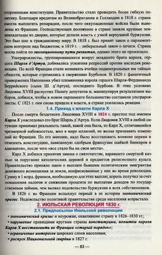 сторонникам конституции. Правительство стало проводить более гибкую по­
литику. Благодаря кредитам из Великобритании и Голландии в 1818 г. страна
смогла выплатить репарации, после чего оккупационные войска были выве­
дены из Франции. Господствующее положение в стране заняли крупные зем­
левладельцы из дворян, которые делили власть с узкой верхушкой буржуазии.
Это был шаг к гражданскому миру. В 1818г. был принят закон о парламент­
ском контроле над бюджетом; в 1819 г. - либеральный закон о печати. Страна
могла пойти по эволюционному пути развития, однако этого не произошло.
Ультрароялисты, группировавшиеся вокруг младшего брата короля, гер­
цога Шарля д ’Артуа, добивались усиления репрессий против наследия рево­
люции. По всей Франции стали возникать ячейки подконтрольных им тайных
обществ, которые стремились к свержению Бурбонов. В 1820 г. фанатичный
приверженец Наполеона убил племянника короля герцога Шарля-Фердинанда
Беррийского (сына Ш. д’Артуа), последнего Бурбона. В этих условиях
Людовик XVIII распустил Палату депутатов и, манипулируя результатами вы­
боров, добился, чтобы в новом парламенте большинство составили ультрароя­
листы. С 1821 г. они снова пришли к власти, в стране усилилась реакция.
1.4. Приход к власти Карла X
После смерти бездетного Людовика XVIII в 1824 г. престол под именем
Карла X унаследовал его брат Шарль д’Артуа. Если Людовик XVIII в любой си­
туации принимал реальность такой, какой она была, то Карл X, отличавшийся
чрезмерной набожностью, жил в мире иллюзий, не желая признавать измене­
ний во Франции. По его мнению, надо было восстановить влияние церкви и
отменить конституцию, навязанную «добрым французам шайкой банкиров и
адвокатов», после чего «все стало бы на свои места».
Карл X добился принятия закона о святотатстве, каравшего смертной каз­
нью за поругание католических церквей и предметов религиозного культа.
Правительство приняло закон о выплате бывшим политическим эмигрантам
денежного возмещения за земли, конфискованные у них во время революции.
Сумму в 1млрд. франков, необходимую для этих выплат, король получил за счет
повышения налогов и снижения процента по выплатам доходов по государ­
ственным займам, чем вызвал недовольство буржуазии и всех собственников.
В 1826 г. во Франции вспыхнул первый в ее истории экономический
кризис. Недовольство политикой правительства среди населения возрастало.
2. ИЮЛЬСКАЯ РЕВОЛЮЦИЯ 1830 г.
2.1. Предпосылки Июльской революции
• экономический кризис и неурожаи, охватившие страну в 1826-1830 гг.;
• нарушение правящими кругами страны конституции, попытки короля
Карла X восстановить во Франции «старый порядок»-,
• ограничение интересов широких слоев населения;
• роспуск Национальной гвардии в 1827 г.
— 83 —
 