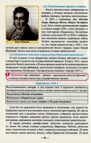 2.2. Политический кризис в стране
Власти противостояла либеральная оп­
позиция, в которую входили собственники
фабрик, банкиры, торговцы, интеллигенция.
В 1829 г. стараниями Луи Адольфа
Тьера, Франсуа Минье, Шарля Талейрана
и др. была создана орлеанистская партия,
а в начале января 1830 г. стала выходить га­
зета этой партии «Националь». На выборах
в Палату депутатов 1827 и 1830 гг. либераль­
ная оппозиция дважды одерживала победу.
Особое недовольство оппозиции вызвало
то, что главой правительства в 1829 г. стал
личный друг короля, один из вдохновителей «белого террора» герцог Огюст
Полиньяк. Палата депутатов потребовала отставки правительства.
2.3. Основные события и результаты Июльской революции
В этих условиях и под прикрытием удачных боевых действий по захвату
Алжира Карл X решился на государственный переворот. В марте 1830 г. король
распустил Палату депутатов, а 26 июля премьер-министр без ведома парламента
обнародовал четыре ордонанса, подписанные монархом, вошедшие в историю
как «ордонансы Полиньяка». Они фактически отменяли «Хартию 1814 г.».
Ордонансы (фр. ordonnance - приказ) - королевские указы во Франции
Ц и Англии, которые имели силу государственных законов. г
Ордонансы 1830 г.
Восстанавливалась цензура, и для издания газет и журналов требовалось
предварительное разрешение власти, которое предоставлялось раз в 3 месяца.
Распускалась Палата депутатов.
Изменялось избирательное право.
Назначалось время для новых выборов в Палату депутатов.
Если бы эти ордонансы были приведены в исполнение, они лишили бы
буржуазию власти и восстановили власть земельной аристократии. Но уже на
следующий день в редакции газеты «Националь» собрались прогрессивные
журналисты Парижа, заявившие протест против ордонансов. Была принята
декларация, призвавшая население оказывать сопротивление правительству.
В городе начались манифестации. Депутаты отказались расходиться
по домам. На улицах столицы сооружались баррикады. Рабочие, ремеслен­
ники, студенчество вступили в бой с правительственными войсками. 28 июля
восставшие заняли арсенал, ратушу, собор Парижской Богоматери. 29 июля
— 84 —
 