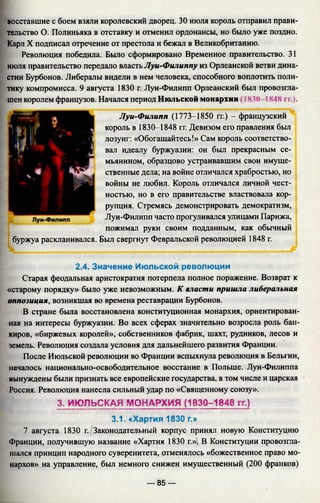 восставшие с боем взяли королевский дворец. 30 июля король отправил прави­
тельство О. Полиньяка в отставку и отменил ордонансы, но было уже поздно.
Карл X подписал отречение от престола и бежал в Великобританию.
Революция победила. Было сформировано Временное правительство. 31
июля правительство передало власть Луи-Филиппу из Орлеанской ветви дина­
стии Бурбонов. Либералы видели в нем человека, способного воплотить поли­
тику компромисса. 9 августа 1830 г. Луи-Филипп Орлеанский был провозгла­
шен королем французов. Начался период Июльской монархии 183(1- 1848 гг.).
Луи-Филипп (1773-1850 гг.) - французский
король в 1830-1848 гг. Девизом его правления был
лозунг: «Обогащайтесь!» Сам король соответство­
вал идеалу буржуазии: он был прекрасным се­
мьянином, образцово устраивавшим свои имуще­
ственные дела; на войне отличался храбростью, но
войны не любил. Король отличался личной чест­
ностью, но в его правительстве властвовала кор­
рупция. Стремясь демонстрировать демократизм,
Луи-Филипп часто прогуливался улицами Парижа,
пожимал руки своим подданным, как обычный
буржуа раскланивался. Был свергнут Февральской революцией 1848 г.
2.4. Значение Июльской революции
Старая феодальная аристократия потерпела полное поражение. Возврат к
«старому порядку» было уже невозможным. К власти пришла либеральная
оппозиция, возникшая во времена реставрации Бурбонов.
В стране была восстановлена конституционная монархия, ориентирован­
ная на интересы буржуазии. Во всех сферах значительно возросла роль бан­
киров, «биржевых королей», собственников фабрик, шахт, рудников, лесов и
земель. Революция создала условия для дальнейшего развития Франции.
После Июльской революции во Франции вспыхнула революция в Бельгии,
началось национально-освободительное восстание в Польше. Луи-Филиппа
вынуждены были признать все европейские государства, в том числе и царская
Россия. Революция нанесла сильный удар по «Священному союзу».
3. ИЮЛЬСКАЯ МОНАРХИЯ (1830-1848 гг.)
3.1. «Хартия 1830 г.»
7 августа 1830 г. Законодательный корпус принял новую Конституцию
Франции, получившую название «Хартия 1830 г.»; В Конституции провозгла­
шался принцип народного суверенитета, отменялось «божественное право мо­
нархов» на управление, был немного снижен имущественный (200 франков)
— 85 —
 