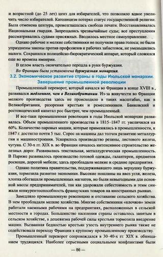 и возрастной (до 25 лет) ценз для избирателей, что позволило вдвое увели­
чить число избирателей. Католицизм потерял статус государственной религии.
Была отменена цензура, провозглашалась свобода печати. Восстанавливалась
Национальная гвардия. Запрещались чрезвычайные суды; все преступления
рассматривались судами присяжных. Вводилось местное самоуправление.
Однако рабочие и мелкие собственники не получили права голоса; не были
упразднены законы против профсоюзов и рабочих забастовок, не уменьшились
налоги. Сохранился полицейско-бюрократический аппарат, который сложился
еще во времена империи.
В целом власть окончательно перешла в руки буржуазии.
Во Франции была установлена буржуазная монархия.
3.2. Экономическое развитие страны в годы Июльской монархии.
Завершение промышленной революции
Промышленный переворот, который начался во Франции в конце XVIII в.,
развивался медленнее, чем в Великобритании. Из-за живучести во Франции
мелкого производства здесь не происходило в таких масштабах, как в
Великобритании, разорения крестьян и ремесленников. Банковский и
ростовщический капитал рос быстрее, чем промышленный.
И все-таки промышленная революция в годы Июльской монархии разви­
валась. Объем промышленного производства в 1815-1847 гг. увеличился на
60%. Количество паровых машин, которые применялись в промышленности, к
1847 г. достигло почти 5 тыс. Спрос на машины дал толчок развитию металлур­
гии и машиностроения. Ускорилось производство резины, листового железа,
чугуна. С 30-х гг. XIX в. во Франции началось интенсивное строительство же­
лезных дорог. Развивались текстильная, металлургическая промышленность.
В Париже развивалось производство готовой одежды, галантереи, предметов
роскоши, дорогой мебели; здесь преобладали мелкие и средние предприятия.
Однако политика правительства, поддерживавшего лишь верхушку буржу­
азии, тормозила развитие экономики. Высокие пошлины на ввоз угля, железа,
хлопка обогащали промышленных магнатов, но были невыгодными для основ­
ной массы предпринимателей, так как удорожали себестоимость и этим сни­
жали конкурентоспособность французских товаров на иностранных рынках.
Замедляло промышленную революцию и отставание сельского хозяйства.
В нем преобладали мелкие хозяйства. Многие собственники «клочков» земли
работали наемными рабочими на предприятиях, расположенных в сельской
местности и городах. Большинство населения страны оставалось занятым в
сельском хозяйстве, а дешевизна рабочей силы крестьян тормозила внедрение
машин. Вызванная бедностью крестьян узость внутреннего рынка также не
содействовала переходу Франции к крупному промышленному производству.
Промышленный переворот сопровождался в 30-40-х гг. XIX в. обнища­
нием трудящихся. Наиболее серьезными социальными конфликтами были
— 86 —
 