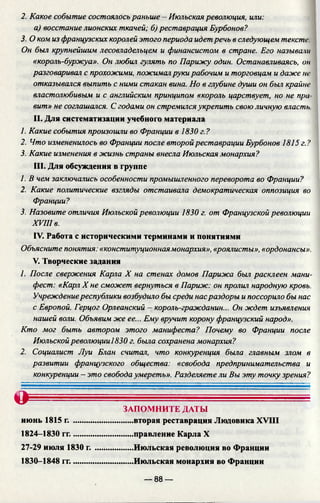2. Какое событие состоялось раньше - Июльская революция, или:
а) восстание лионских ткачей; б) реставрация Бурбонов?
3. О ком из французских королей этого периода идетречь в следующем текста:
Он был крупнейшим лесовладельцем и финансистом в стране. Его называли
«король-буржуа». Он любил гулять по Парижу один. Останавливаясь, он
разговаривал с прохожими, пожималруки рабочим и торговцам и даже не
отказывался выпить с ними стакан вина. Но в глубине души он был крайне
властолюбивым и с английским принципом «король царствует, но не при
вит» не соглашался. Сгодами он стремилсяукрепить свою личную власть
II. Для систематизации учебного материала
1. Какие события произошли во Франции в 1830 г.?
2. Что измененилось во Франции после второйреставрации Бурбонов 1815 г.?
3. Какие изменения в жизнь страны внесла Июльская монархия?
III. Для обсуждения в группе
1. В чем заключались особенности промышленного переворота во Франции?
2. Какие политические взгляды отстаивала демократическая оппозиция во
Франции?
3. Назовите отличия Июльской революции 1830 г. от Французской революции
XVIII в.
IV. Работа с историческими терминами и понятиями
Объясните понятия: «конституционнаямонархия», «роялисты», «ордонансы».
V. Творческие задания
1. После свержения Карла X на стенах домов Парижа был расклеен мани­
фест: «Карл X не сможет вернуться в Париж: он пролил народную кровь.
Учреждениереспублики возбудило бы среди насраздоры и поссорило бы нас
с Европой. Герцог Орлеанский - король-гражданин... Он ждет изъявления
нашей воли. Объявим же ее... Ему вручит корону французский народ».
Кто мог быть автором этого манифеста? Почему во Франции после
Июльскойреволюции!830 г. была сохранена монархия?
2. Социалист Луи Блан считал, что конкуренция была главным злом в
развитии французского общества: «свобода предпринимательства и
конкуренции - это свобода умереть». Разделяете ли Вы эту точку зрения?
О ------------- -----------------
ЗАПОМНИТЕ ДАТЫ
июнь 1815 г. .............................вторая реставрация Людовика XVIII
1824—1830 гг..............................правление Карла X
27-29 июля 1830 г. ...................Июльская революция во Франции
1830-1848 гг..............................Июльская монархия во Франции
— 88 —
 