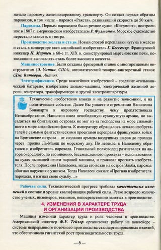 начало паровому железнодорожному транспорту. Он создал первые образцы
паровозов, в том числе - паровоз «Ракета», развивавший скорость до 50 км/ч.
Пароходы. Первым пароходом было речное судно «Клермонт», построен­
ное в 1807 г. американским изобретателем Р. Фултоном. Морское судоходство
перестало зависеть от ветра.
Производство железа и стали. Новый способ переплавки чугуна в железо
и сталь в конверторе ввел английский изобретатель Г. Бессемер. Французский
инженер П. Мартен в 60-е гг. XIX в. сконструировал мартеновские печи, по­
зволявшие выплавлять сталь более высокого качества.
Машиностроение. Были созданы фрезерный станок с многорезцовым ин­
струментом (Э. Уитни, США), автоматический токарно-винторезный станок
(Дж. Витворт, Англия).
Электрификация. Среди важнейших изобретений - создание «гальвани­
ческой батареи», изобретение динамо-машины, электрической железной до­
роги, генератора, трансформатора и другой электроаппаратуры.
Технические изобретения влияли и на развитие экономики, и на
политические события. Далее Вы узнаете о стремлении Наполеона
Бонапарта к мировому господству, чему препятствовала
Великобритания. Наполеон имел непобедимую сухопутную армию, но вы­
садиться на британских островах не мог из-за господства на море сильней­
шего в мире английского флота. К императору обращалось немало изобрета-
|
телей с самыми фантастическими проектами переправы французских войск
на Британские острова - от создания армады воздушных шаров до прохода
через пролив Ла-Манш по морскому дну. По легенде, к Наполеону обра­
тился и изобретатель парохода. Гениальный полководец разгневался на ав­
тора очередного, по его мнению, бессмысленного прожекта - использования
|
на судах дышащей огнем паровой машины, и приказал прогнать изобрета­
теля. После поражения Наполеона, когда его везли на остров Эльба, пароход
обогнал парусник с узником. Тогда Наполеон сказал: «Прогнав изобретателя
парохода, я изгнал свою судьбу...»
Рабочая сила. Технологический прогресс требовал качественных изме­
нений в составе и уровне квалификации рабочей силы. Резко возросло количе­
ство ученых, инженеров, техников, непосредственно занятых в производстве.
4. ИЗМЕНЕНИЯ В ХАРАКТЕРЕ ТРУДА
И ОРГАНИЗАЦИИ ПРОИЗВОДСТВА
Машины изменили характер труда и роль человека в производстве.
Американский инженер Ф.У. Тейлор организовал работу на конвейере -
системе непрерывного поточного производства стандартизированных изделий,
что обеспечивало гигантский рост производительности труда.
— 8 —
 