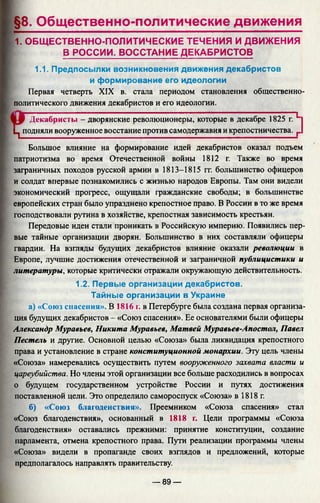 §8. Общественно-политические движения
1. ОБЩ ЕСТВЕННО-ПОЛИТИЧЕСКИЕ ТЕЧЕНИЯ И ДВИЖЕНИЯ
В РОССИИ. ВОССТАНИЕ ДЕКАБРИСТОВ
1.1. Предпосылки возникновения движения декабристов
и формирование его идеологии
Первая четверть XIX в. стала периодом становления общественно-
политического движения декабристов и его идеологии.
Декабристы - дворянские революционеры, которые в декабре 1825 г. L
Ц подняли вооруженное восстание против самодержавия и крепостничества. г
Большое влияние на формирование идей декабристов оказал подъем
патриотизма во время Отечественной войны 1812 г. Также во время
заграничных походов русской армии в 1813-1815 гг. большинство офицеров
и солдат впервые познакомились с жизнью народов Европы. Там они видели
экономический прогресс, ощущали гражданские свободы; в большинстве
европейских стран было упразднено крепостное право. В России в то же время
господствовали рутина в хозяйстве, крепостная зависимость крестьян.
Передовые идеи стали проникать в Российскую империю. Появились пер­
вые тайные организации дворян. Большинство в них составляли офицеры
гвардии. На взгляды будущих декабристов влияние оказали революции в
Европе, лучшие достижения отечественной и заграничной публицистики и
литературы, которые критически отражали окружающую действительность.
1.2. Первые организации декабристов.
Тайные организации в Украине
а) «Союз спасения». В 1816 г. в Петербурге была создана первая организа­
ция будущих декабристов - «Союз спасения». Ее основателями были офицеры
Александр Муравьев, Никита Муравьев, Матвей Муравьев-Апостол, Павел
Пестель и другие. Основной целью «Союза» была ликвидация крепостного
права и установление в стране конституционной монархии. Эту цель члены
«Союза» намеревались осуществить путем вооруженного захвата власти и
цареубийства. Но члены этой организации все больше расходились в вопросах
о будущем государственном устройстве России и путях достижения
поставленной цели. Это определило самороспуск «Союза» в 1818г.
б) «Союз благоденствия». Преемником «Союза спасения» стал
«Союз благоденствия», основанный в 1818 г. Цели программы «Союза
благоденствия» оставались прежними: принятие конституции, создание
парламента, отмена крепостного права. Пути реализации программы члены
«Союза» видели в пропаганде своих взглядов и предложений, которые
предполагалось направлять правительству.
— 89 —
 