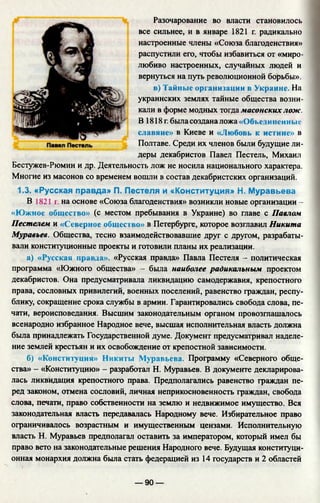 Разочарование во власти становилось
все сильнее, и в январе 1821 г. радикально
настроенные члены «Союза благоденствия»
распустили его, чтобы избавиться от «миро­
любиво настроенных, случайных людей и
вернуться на путь революционной борьбы».
в) Тайн
украинских землях тайные общества возни­
кали в форме модных тогда масонских лож.
В 1818 г. была создана ложа «Объел иненные
славяне» в Киеве и «Любовь к истине» в
Полтаве. Среди их членов были будущие ли­
деры декабристов Павел Пестель, Михаил
Бестужев-Рюмин и др. Деятельность лож не носила национального характера.
Многие из масонов со временем вошли в состав декабристских организаций.
1.3. «Русская правда» П. Пестеля и «Конституция» Н. Муравьева
В 18211. на основе «Союза благоденствия» возникли новые организации -
«Южное общество» (с местом пребывания в Украине) во главе с Павлом
Пестелем и «Северное общество» в Петербурге, которое возглавил Никита
Муравьев. Общества, тесно взаимодействовавшие друг с другом, разрабаты­
вали конституционные проекты и готовили планы их реализации.
а) «Русская правда». «Русская правда» Павла Пестеля - политическая
программа «Южного общества» - была наиболее радикальным проектом
декабристов. Она предусматривала ликвидацию самодержавия, крепостного
права, сословных привилегий, военных поселений, равенство граждан, респу­
блику, сокращение срока службы в армии. Гарантировались свобода слова, пе­
чати, вероисповедания. Высшим законодательным органом провозглашалось
всенародно избранное Народное вече, высшая исполнительная власть должна
была принадлежать Государственной думе. Документ предусматривал наделе­
ние землей крестьян и их освобождение от крепостной зависимости.
б) «Конституция» Никиты Муравьева. Программу «Северного обще­
ства» - «Конституцию» - разработал Н. Муравьев. В документе декларирова­
лась ликвидация крепостного права. Предполагались равенство граждан пе­
ред законом, отмена сословий, личная неприкосновенность граждан, свобода
слова, печати, право собственности на землю и недвижимое имущество. Вся
законодательная власть передавалась Народному вече. Избирательное право
ограничивалось возрастным и имущественным цензами. Исполнительную
власть Н. Муравьев предполагал оставить за императором, который имел бы
право вето на законодательные решения Народного вече. Будущая конституци­
онная монархия должна была стать федерацией из 14 государств и 2 областей
— 90 —
 