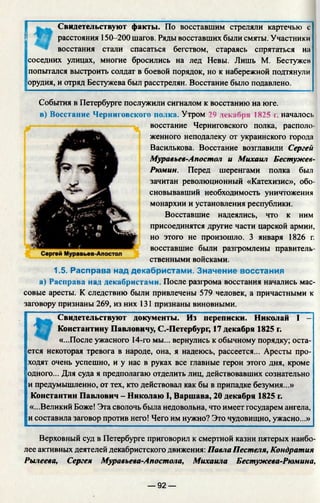 Свидетельствуют факты. По восставшим стреляли картечью с
расстояния 150-200 шагов. Ряды восставших были смяты. Участники
восстания стали спасаться бегством, стараясь спрятаться на
соседних улицах, многие бросились на лед Невы. Лишь М. Бестужев
попытался выстроить солдат в боевой порядок, но к набережной подтянули
орудия, и отряд Бестужева был расстрелян. Восстание было подавлено.
События в Петербурге послужили сигналом к восстанию на юге.
в) Восстание Черниговского полка. Утром 29 декабря 1825 г. началось
восстание Черниговского полка, располо­
женного неподалеку от украинского города
Василькова. Восстание возглавили Сергей
Муравъев-Апостол и Михаил Бестужев-
Рюмин. Перед шеренгами полка был
зачитан революционный «Катехизис», обо­
сновывавший необходимость уничтожения
монархии и установления республики.
Восставшие надеялись, что к ним
присоединятся другие части царской армии,
но этого не произошло. 3 января 1826 г.
восставшие были разгромлены правитель­
ственными войсками.
1.5. Расправа над декабристами. Значение восстания
а) Расправа над декабристами. После разгрома восстания начались м
совые аресты. К следствию были привлечены 579 человек, а причастными к
заговору признаны 269, из них 131 признаны виновными.
Свидетельствуют документы. Из переписки. Николай I -
Константину Павловичу, С.-Петербург, 17 декабря 1825 г.
«...После ужасного 14-го мы... вернулись к обычному порядку; оста­
ется некоторая тревога в народе, она, я надеюсь, рассеется... Аресты про­
ходят очень успешно, и у нас в руках все главные герои этого дня, кроме
одного... Для суда я предполагаю отделить лиц, действовавших сознательно
и предумышленно, от тех, кто действовал как бы в припадке безумия...»
Константин Павлович - Николаю I, Варшава, 20 декабря 1825 г.
«...Великий Боже! Эта сволочь была недовольна, что имеет государем ангела,
и составила заговор против него! Чего им нужно? Это чудовищно, ужасно...»
Верховный суд в Петербурге приговорил к смертной казни пятерых наибо­
лее активных деятелей декабристского движения: Павла Пестеля, Кондратия
Рылеева, Сергея Муравьева-Апостола, Михаила Бестужева-Рюмина,
— 92 —
 