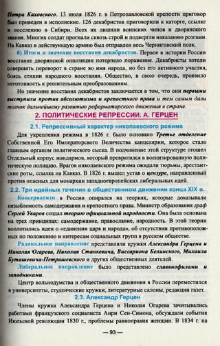 Петра Каховского. 13 июля 1826 г. в Петропавловской крепости приговор
был приведен в исполнение. 126 декабристов приговорили к каторге, ссылке
и поселению в Сибири. Всех их лишили воинских чинов и дворянского
чвания. Многих солдат прогнали сквозь строй и подвергли наказанию розгами.
11а Кавказ в действующую армию был отправлен весь Черниговский полк.
б) Итоги и значение восстания декабристов. Первое в истории России
восстание дворянской оппозиции потерпело поражение. Декабристы хотели
совершить переворот в стране во имя народа, но без его активного участия,
боясь стихии народного восстания. Общество, в свою очередь, проявило
неготовность к решительным преобразованиям.
Но значение восстания декабристов заключается в том, что они первыми
выступили против абсолютизма и крепостного права и тем самым дали
толчок дальнейшему развитию реформаторского движения в стране.
2. ПОЛИТИЧЕСКИЕ РЕПРЕССИИ. А. ГЕРЦЕН
2.1. Репрессивный характер николаевского режима
Для укрепления режима в 1826 г. было основано Третье отделение
Собственной Его Императорского Величества канцелярии, которое стало
главным органом политического сыска. В подчинение этой структуре отошел
Отдельный корпус жандармов, который превратился в военизированную поли­
тическую полицию. Врагов николаевского режима ожидали тюрьмы, арестант­
ские роты, ссылка на Кавказ. В 1826 г. вышел устав о цензуре, направленный
против опасных для монархии западноевропейских либеральных идей.
2.2. Три идейных течения в общественном движении конца XIX в.
Консерватизм в России опирался на теориях, которые доказывали
незыблемость самодержавия и крепостного права. Министр образования граф
Сергей Уваров создал теорию официальной народности. Она была основана
на трех принципах: самодержавие, православие, народность. В этой теории
воплотились идеи о «единении царя и народа», об отсутствии противополож­
ных по положению и интересам социальных групп в русском обществе.
Радикальное направление представляли кружки Александра Герцена и
Николая 'Огарева, Николая Станкевича, Виссариона Белинского, Михаила
Буташевича-Петрашевского и других общественных деятелей.
Либеральное направление было представлено славянофилами и
западниками.
Центр вольнодумства и общественного движения в России переместился
в университеты, студенческие кружки, литературные салоны, редакции газет.
2.3. Александр Герцен
Члены кружка Александра Герцена и Николая Огарева зачитывались
работами французского социалиста Анри Сен-Симона, обсуждали события
Июльской революции 1830 г., проблемы равноправия женщин. В 1834 г. на
— 93 —
 
