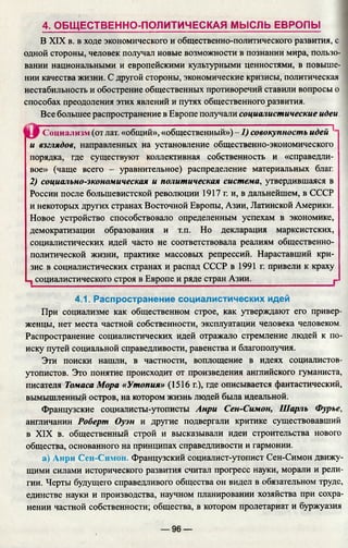 4. ОБЩЕСТВЕННО-ПОЛИТИЧЕСКАЯ МЫСЛЬ ЕВРОПЫ
В XIX в. в ходе экономического и общественно-политического развития, с
одной стороны, человек получал новые возможности в познании мира, пользо­
вании национальными и европейскими культурными ценностями, в повыше­
нии качества жизни. С другой стороны, экономические кризисы, политическая
нестабильность и обострение общественных противоречий ставили вопросы о
способах преодоления этих явлений и путях общественного развития.
Все большее распространение в Европе получали социалистические идеи.
Социализм (от лат. «общий», «общественный») -1 ) совокупность идей 11
и взглядов, направленных на установление общественно-экономического
порядка, где существуют коллективная собственность и «справедли­
вое» (чаще всего - уравнительное) распределение материальных благ.
2) социально-экономическая и политическая система, утвердившаяся в
России после большевистской революции 1917 г. и, в дальнейшем, в СССР
и некоторых других странах Восточной Европы, Азии, Латинской Америки.
Новое устройство способствовало определенным успехам в экономике,
демократизации образования и т.п. Но декларация марксистских,
социалистических идей часто не соответствовала реалиям общественно-
политической жизни, практике массовых репрессий. Нараставший кри­
зис в социалистических странах и распад СССР в 1991 г. привели к краху
социалистического строя в Европе и ряде стран Азии._______________ г
4.1. Распространение социалистических идей
При социализме как общественном строе, как утверждают его привер­
женцы, нет места частной собственности, эксплуатации человека человеком.
Распространение социалистических идей отражало стремление людей к по­
иску путей социальной справедливости, равенства и благополучия.
Эти поиски нашли, в частности, воплощение в идеях социалистов-
утопистов. Это понятие происходит от произведения английского гуманиста,
писателя Томаса Мора «Утопия» (1516 г.), где описывается фантастический,
вымышленный остров, на котором жизнь людей была идеальной.
Французские социалисты-утописты Анри Сен-Симон, Шарль Фурье,
англичанин Роберт Оуэн и другие подвергали критике существовавший
в XIX в. общественный строй и высказывали идеи строительства нового
общества, основанного на принципах справедливости и гармонии.
а) Анри Сен-Симон. Французский социалист-утопист Сен-Симон движ
щими силами исторического развития считал прогресс науки, морали и рели­
гии. Черты будущего справедливого общества он видел в обязательном труде,
единстве науки и производства, научном планировании хозяйства при сохра­
нении частной собственности; общества, в котором пролетариат и буржуазия
— 96 —
 