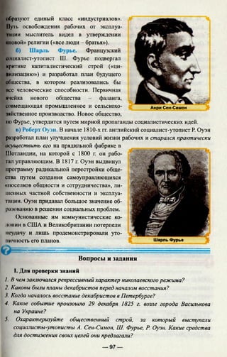 образуют единый класс «индустриалов». ^
Путь освобождения рабочих от эксплуа-
Iпнии мыслитель видел в утверждении
^ Е 1 . leggr.,-
«новой» религии («все люди - братья»).
социалист-утопист Ш. Фурье подвергал ' ^JT"
критике капиталистический строй («ци- Vv
щлизацию») и разработал план будущего
общества, в котором реализовались бы
все человеческие способности. Первичная
ячейка нового общества - фаланга,
совмещающая промышленное и сельскохо- Анри Сен-Симон
чяйственное производство. Новое общество,
но Фурье, утвердится путем мирной пропаганды социалистических идей.
в) Роберт Оуэн. В начале 1810-х гг. английский социалист-утопист Р. Оуэн
разработал план улучшения условий жизни рабочих и старался практически
осуществить его на прядильной фабрике в
Шотландии, на которой с 1800 г. он рабо­
тал управляющим. В 1817г. Оуэн выдвинул
программу радикальной перестройки обще­
ства путем создания самоуправляющихся
«поселков общности и сотрудничества», ли­
шенных частной собственности и эксплуа­
тации. Оуэн придавал большое значение об­
разованию в решении социальных проблем.
Основанные им коммунистические ко­
лонии в США и Великобритании потерпели
неудачу и лишь продемонстрировали уто­
пичность его планов.
Вопросы и задания
I. Для проверки знаний
/. В чем заключался репрессивный характер николаевскогорежима?
2. Каковы были планы декабристов перед началом восстания?
Когда началось восстание декабристов в Петербурге?
4. Какое событие произошло 29 декабря 1825 г. возле города Василькова
на Украине?
5. Охарактеризуйте общественный строй, за который выступали
социалисты-утописты А. Сен-Симон, Ш. Фурье, Р. Оуэн. Какие средства
для достижения своих целей они предлагали?
— 97 —
 