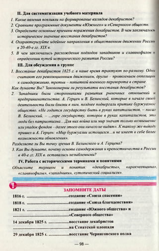 II. Для систематизации учебного материала
1. Какие явления повлияли на формирование взглядов декабристов?
2. Сравните программные документы «Южного» и «Северного» обществ.
3. Определите основные причины поражения декабристов. В чем заключало! ь
историческое значение восстания декабристов?
4. Охарактеризуйте идейные направления в общественном движении России
в 20-40-е гг. XIX в.
5. В чем заключались расхождения подходов западников и славянофилов к
определении путей исторического развития России?
III. Для обсуждения в группе
1. Восстание декабристов 1825 г. в наше время трактуют по-разному. Одни
считают его революционным движением, другие —проявлением оппозиции
к самодержавию, третьи - попыткой военного переворота в стране.
Как думаете Вы? Закономерны ли результаты восстания декабристов?
2. Западники были сторонниками развития рыночных отношений и
предпринимательства. А. Герцен и В. Белинский, которые в начале своей
деятельности были близки к ним, позднее подвергали критике буржуазное
общество. «Не годится государству быть в руках капиталистов, - писал
В. Белинский, - ...горе государству, которое в руках капиталистов, это
люди без патриотизма... Для них война или мир значат только возвышение
илиупадок фондов - далее этого они ничего не видят». К такому же выводу
пришел и А. Герцен: «Мир буржуазии истощился...и не имеет в себе более
возможности обновления».
Разделяете ли Вы точку зрения В. Белинского и А. Ггрцена?
3. Как Вы думаете, почему основы самодержавия и крепостничества в России
в 40-е гг. XIXв. оставались незыблемыми?
IV. Работа с историческими терминами и понятиями
Объясните термины и понятия: «декабристы», «аракчеевщина»,
«славянофилы», «западники», «утопический социализм».
1816 г. .........................................создание «Союза спасения»
1818 г. .........................................создание «Союза благоденствия»
1821 г. .........................................создание «Южного общества» и
.......................................................«Северного общества»
14 декабря 1825 г .................... восстание декабристов
.......................................................на Сенатской площади
29 декабря 1825 г.....................восстание Черниговского полка
— 98 —
 
