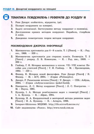 РОЗДІЛ III. Декартові координати на площині
Q ТЕМАТИКА ПОВІДОМЛЕНЬ І РЕФЕРАТІВ ДО РОЗДІЛУ III
1. Рене Декарт: особистість, відкриття, ідеї.
2. Полярні координати на площині.
3. Задачі оптимізації. Застосування методу координат в економіці.
4. Дослідження кривих методом координат. Парабола, гіпербола
й еліпс.
5. Доведення геометричних теорем методом координат.
РЕКОМЕНДОВАНІ ДЖЕРЕЛА ІНФОРМАЦІЇ
1. Математична хрестоматія для 6—8 класів. Т. 1 [Текст]. — К. : Рад.
шк., 1968. — 320 с.
2. Математична хрестоматія для старших класів. Геометрія. Т. 2
[Текст] / упоряд. JI. В. Кованцова. — К. : Рад. шк., 1969. —
383 с.
3. Глейзер, Г. И. История математики в школе. VII—VIII классы: По-
собие для учителей [Текст] / Г. И. Глейзер. — М. : Просвещение,
1982. — 240 с.
4. Фишер, К. История новой философии. Рене Декарт [Текст] / К.
Фишер. — М. : ACT, 2004. — (Серия «Philosophi»).
5. Декарт, Р. Разыскание истины [Текст] / Р. Декарт. — СПб.: Азбука,
2004. — (Серия «Азбука-классика» (poket-book)).
6. Понтрягин, JI. С. Метод координат [Текст] / JI. С. Понтрягин. —
' М. : Наука, 1981.
7. Кушнір, І. А. Методи розв'язування задач з геометрії [Текст] /
І. А. Кушнір. — К. : Абрис, 1994.
8. Кушнир, И. А. Координатный и векторный методы решения задач
[Текст] / И. А. Кушнир. — К. : Астарта, 1996.
9. Інтернет-бібліотека МЦНМО. http://ilib.mirror0.mccme.ru/
10. Сайт видавництва «Ранок», http://www.ranok.com.ua
 