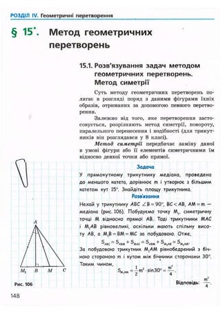 РОЗДІЛ IV. Геометричні перетворення
§ 15 Метод геометричних
перетворень
15.1. Розв'язування задач методом
геометричних перетворень.
Метод симетрії
Суть методу геометричних перетворень по-
лягає в розгляді поряд з даними фігурами їхніх
образів, отриманих за допомогою певного перетво-
рення.
Залежно від того, яке перетворення засто-
совується, розрізняють метод симетрії, повороту,
паралельного перенесення і подібності (для трикут-
ників він розглядався у 8 класі).
Метод симетрії передбачає заміну даної
в умові фігури або її елементів симетричними їм
відносно деякої точки або прямої.
Задача
У прямокутному трикутнику медіана, проведена
до меншого катета, дорівнює m і утворює з більшим
катетом кут 15°. Знайдіть площу трикутника.
Розв'язання
Нехай у трикутнику ABC Z В = 90о, ВС<АВ, AM = m -
медіана (рис. 106). Побудуємо точку М,, симетричну
точці М відносно прямої АВ. Тоді трикутники МАС
і М,АВ рівновеликі, оскільки мають спільну висо-
ту АВ, а М,В = ВМ = МС за побудовою. Отже,
За побудовою трикутник М,АМ рівнобедрений з біч-
ною стороною m і кутом між бічними сторонами 30°.
Таким чином,
5МЛ« = -m2sin30° = — .
Рис. 106 Відповідь.
m
Т '
148
 