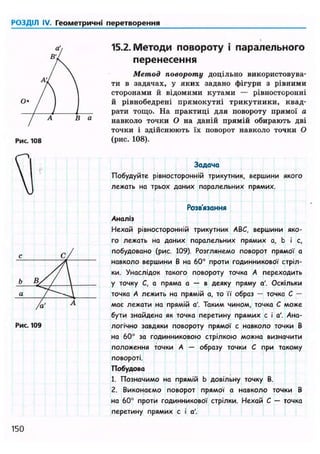 РОЗДІЛ IV. Геометричні перетворення
Рис. 108
Рис. 109
15.2. Методи повороту і паралельного
перенесення
Метод повороту доцільно використовува-
ти в задачах, у я к и х задано фігури з рівними
сторонами й відомими к у т а м и — рівносторонні
й рівнобедрені п р я м о к у т н і т р и к у т н и к и , квад-
рати тощо. На практиці для повороту прямої а
навколо точки О на даній прямій обирають дві
точки і здійснюють їх поворот навколо точки О
(рис. 108).
Задача
Побудуйте рівиосторонній трикутник, вершини якого
лежать на трьох даних паралельних прямих.
Розв'язання
Аналіз
Нехай рівиосторонній трикутник ABC, вершини яко-
го лежать на даних паралельних прямих а, b і с,
побудовано (рис. 109). Розглянемо поворот прямої а
навколо вершини В на 60° проти годинникової стріл-
ки. Унаслідок такого повороту точка А переходить
у точку С, а пряма а — в деяку пряму а'. Оскільки
точка А лежить на прямій а, то її образ — точка С —
має лежати на прямій а'. Таким чином, точка С може
бути знайдена як точка перетину прямих с і а'. Ана-
логічно завдяки повороту прямої с навколо точки В
на 60° за годинниковою стрілкою можна визначити
положення точки А — образу точки С при такому
повороті.
Побудова
1. Позначимо на прямій b довільну точку В.
2. Виконаємо поворот прямої а навколо точки В
на 60° проти годинникової стрілки. Нехай С — точка
перетину прямих с і а'.
150
 