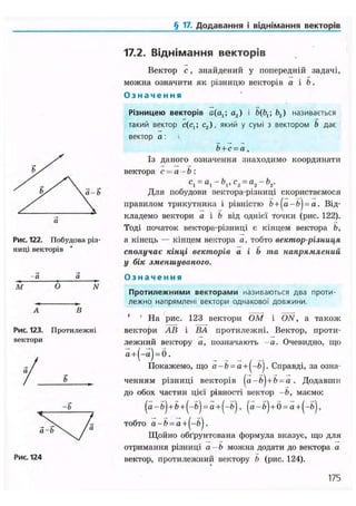 § 17. Додавання і віднімання векторів
17.2. Віднімання векторів
а-b
Рис. 122. Побудова різ-
ниці векторів
М О N
А В
Рис. 123. Протилежні
вектори
Рис. 124
Вектор с , знайдений у попередній задачі,
можна означити як різницю векторів а і b.
О з н а ч е н н я
Різницею векторів a(at ; а2) і b(bx; b2) називається
такий вектор c(cjj с2), який у сумі з вектором Ь дає
вектор а:
Ь+с=а.
Із даного означення знаходимо координати
вектора с = а-Ь:
c1 = al-bx,c2 = a2-b2.
Для побудови вектора-різниці скористаємося
правилом трикутника і рівністю + = Від-
кладемо вектори а і b від однієї точки (рис. 122).
Тоді початок вектора-різниці є кінцем вектора b,
а кінець — кінцем вектора а, тобто вектор-різниця
сполучає кінці векторів а і b та напрямлений
у бік зменшуваного.
О з н а ч е н н я
Протилежними векторами називаються два проти-
лежно напрямлені вектори однакової довжини.
' ' На рис. 123 вектори ОМ і ON, а також
вектори АВ і ВА протилежні. Вектор, проти-
лежний вектору а, позначають - а . Очевидно, що
,
Покажемо, що a-b = a + l-bj. Справді, за озна-
ченням різниці векторів (a-fr)+b = a . Додавши
до обох частин цієї рівності вектор -Ь, маємо:
(a-ft)+ft + (-5) = a + (-ft), ( а - 5 ) + б = а+(-б),
тобто = a +
Щойно обґрунтована формула вказує, що для
отримання різниці а-Ь можна додати до вектора а
вектор, протилежний вектору b (рис. 124).
175
 