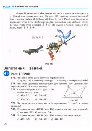 РОЗДІЛ V. Вектори на площині
Рис. 125
Запитання і задачі
ф УСНІ ВПРАВИ
576. Чи може сума двох векторів дорівнювати:
а) нулю; б) нульовому вектору; в) одному з векторів-доданків?
577. Чи молсе довжина вектора-суми дорівнювати сумі довжин век-
торів-доданків? У якому випадку? В- - ^ С
578. У паралелограмі ABCD (рис. 126) / /
назвіть вектор-суму: / /
а) АВ + BD ; б) ВА + ВС ; '  /
в) АО і ОС; г) ВО + ЇЮ. Л
рис 126 °
579. Чи може різниця двох векторів дорівнювати їх сумі? У якому
випадку?
580. У паралелограмі ABCD (рис. 126) назвіть вектор, протилежний:
а) вектору ВС ; б) вектору OA .
581. У паралелограмі ABCD (рис. 126) назвіть вектор-різницю:
а) АВ-АС; б) AB-DA; в) AD-BC.
176
Операції додавання і віднімання векторів широко застосовуються
у фізиці для додавання сил. На рис. 125 проілюстровано фізичний
зміст відомої байки Л.Глібова «Лебідь, Щука і Рак»: для визначення
напрямку руху хури необхідно знайти рівнодійну сил Лебедя, Щуки
й Рака, тобто суму векторів а --Ь + с. Як відомо з байки, «хура й досі
там», тобто а + Ь + с = 0 .
 