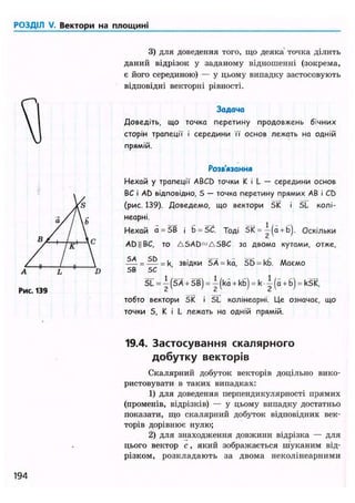 РОЗДІЛ V. Вектори на площині
3) для доведення того, що деяка точка ділить
даний відрізок у заданому відношенні (зокрема,
є його серединою) — у цьому випадку застосовують
відповідні векторні рівності.
Задача
Доведіть, що точка перетину продовжень бічних
сторін трапеції і середини її основ лежать на одній
прямій.
Розв'язання
Нехай у трапеції ABCD точки К і L — середини основ
ВС і AD відповідно, S — точка перетину прямих АВ і CD
(рис. 139). Доведемо, що вектори SK і 5L колі-
неарні.
Нехай a = SB і b = SC. Тоді 5К = —(a + b). Оскільки
AD||BC, то ASAD^ASBC за двома кутами, отже,
— = — = к звідки SА = ka, SD = kb. Маємо
SB 5С
SL = j (SA + SB) = j (ka + kb) = к ~ (a + b) = kSK,
тобто вектори SK і SL колінеарні. Це означає, що
точки S, К і L лежать на одній прямій.
19.4. Застосування скалярного
добутку векторів
Скалярний добуток векторів доцільно вико-
ристовувати в таких випадках:
1) для доведення перпендикулярності прямих
(променів, відрізків) — у цьому випадку достатньо
показати, що скалярний добуток відповідних век-
торів дорівнює нулю;
2) для знаходження довжини відрізка — для
цього вектор с, який зображається шуканим від-
різком, розкладають за двома неколінеарними
194
 